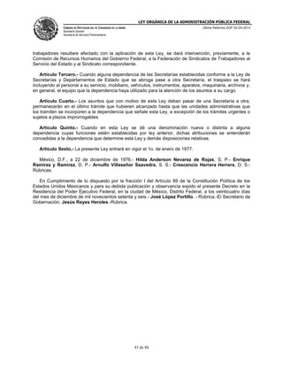 LEY ORGÁNICA DE LA ADMINISTRACIÓN PÚBLICA FEDERAL
CÁMARA DE DIPUTADOS DEL H. CONGRESO DE LA UNIÓN

Última Reforma DOF 02-04-2013

Secretaría General
Secretaría de Servicios Parlamentarios

trabajadores resultare afectado con la aplicación de esta Ley, se dará intervención, previamente, a la
Comisión de Recursos Humanos del Gobierno Federal, a la Federación de Sindicatos de Trabajadores al
Servicio del Estado y al Sindicato correspondiente.
Artículo Tercero.- Cuando alguna dependencia de las Secretarías establecidas conforme a la Ley de
Secretarías y Departamentos de Estado que se abroga pase a otra Secretaría, el traspaso se hará
incluyendo al personal a su servicio, mobiliario, vehículos, instrumentos, aparatos, maquinaria, archivos y,
en general, el equipo que la dependencia haya utilizado para la atención de los asuntos a su cargo.
Artículo Cuarto.- Los asuntos que con motivo de esta Ley deban pasar de una Secretaría a otra,
permanecerán en el último trámite que hubieren alcanzado hasta que las unidades administrativas que
los tramiten se incorporen a la dependencia que señale esta Ley, a excepción de los trámites urgentes o
sujetos a plazos improrrogables.
Artículo Quinto.- Cuando en esta Ley se dé una denominación nueva o distinta a alguna
dependencia cuyas funciones estén establecidas por ley anterior, dichas atribuciones se entenderán
concedidas a la dependencia que determine esta Ley y demás disposiciones relativas.
Artículo Sexto.- La presente Ley entrará en vigor el 1o. de enero de 1977.
México, D.F., a 22 de diciembre de 1976.- Hilda Anderson Nevarez de Rojas, S. P.- Enrique
Ramírez y Ramírez, D. P.- Arnulfo Villaseñor Saavedra, S. S.- Crescencio Herrera Herrera, D. S.Rúbricas.
En Cumplimiento de lo dispuesto por la fracción I del Artículo 89 de la Constitución Política de los
Estados Unidos Mexicanos y para su debida publicación y observancia expido el presente Decreto en la
Residencia del Poder Ejecutivo Federal, en la ciudad de México, Distrito Federal, a los veinticuatro días
del mes de diciembre de mil novecientos setenta y seis.- José López Portillo. - Rúbrica.-El Secretario de
Gobernación, Jesús Reyes Heroles.-Rúbrica.

43 de 80

 