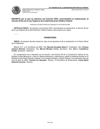 LEY ORGÁNICA DE LA ADMINISTRACIÓN PÚBLICA FEDERAL
CÁMARA DE DIPUTADOS DEL H. CONGRESO DE LA UNIÓN

Última Reforma DOF 02-04-2013

Secretaría General
Secretaría de Servicios Parlamentarios

DECRETO por el que se adiciona una fracción XXVI, recorriéndose la subsecuente, al
artículo 30 bis de la Ley Orgánica de la Administración Pública Federal.
Publicado en el Diario Oficial de la Federación el 24 de abril de 2006

ARTÍCULO ÚNICO.- Se adiciona una fracción XXVI, recorriéndose la subsecuente, al artículo 30 bis
de la Ley Orgánica de la Administración Pública Federal, para quedar como sigue:
..........

TRANSITORIO
ÚNICO.- El presente decreto entrará en vigor al día siguiente al de su publicación en el Diario Oficial
de la Federación.
México, D.F., a 21 de febrero de 2006.- Dip. Marcela González Salas P., Presidenta.- Sen. Enrique
Jackson Ramírez, Presidente.- Dip. Marcos Morales Torres, Secretario.- Sen. Sara I. Castellanos
Cortés, Secretaria.- Rúbricas."
En cumplimiento de lo dispuesto por la fracción I del Artículo 89 de la Constitución Política de los
Estados Unidos Mexicanos, y para su debida publicación y observancia, expido el presente Decreto en la
Residencia del Poder Ejecutivo Federal, en la Ciudad de México, Distrito Federal, a los dieciocho días del
mes de abril de 2006.- Vicente Fox Quesada.- Rúbrica.- El Secretario de Gobernación, Carlos María
Abascal Carranza.- Rúbrica.

66 de 80

 