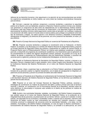 LEY ORGÁNICA DE LA ADMINISTRACIÓN PÚBLICA FEDERAL
CÁMARA DE DIPUTADOS DEL H. CONGRESO DE LA UNIÓN

Última Reforma DOF 02-04-2013

Secretaría General
Secretaría de Servicios Parlamentarios

defensa de los derechos humanos y dar seguimiento a la atención de las recomendaciones que emitan
los organismos competentes en dicha materia; así como dictar las medidas administrativas necesarias
para tal efecto;
XII. Formular y ejecutar las políticas, programas y acciones tendientes a garantizar la seguridad
pública de la Nación y de sus habitantes; proponer al Ejecutivo Federal la política criminal y las medidas
que garanticen la congruencia de ésta entre las dependencias de la Administración Pública Federal;
comparecer cada seis meses ante las comisiones de Gobernación y de Seguridad Pública del Senado
para presentar la política criminal y darle seguimiento cuando ésta se apruebe o se modifique; coadyuvar
a la prevención del delito; ejercer el mando sobre la fuerza pública para proteger a la población ante todo
tipo de amenazas y riesgos, con plena sujeción a los derechos humanos y libertades fundamentales;
salvaguardar la integridad y los derechos de las personas; así como preservar las libertades, el orden y la
paz públicos;
XIII. Presidir el Consejo Nacional de Seguridad Pública en ausencia del Presidente de la República;
XIII bis. Proponer acciones tendientes a asegurar la coordinación entre la Federación, el Distrito
Federal, los Estados y los Municipios en el ámbito del Sistema Nacional de Seguridad Pública; proponer
al Consejo Nacional de Seguridad Pública las políticas y lineamientos en materia de Carrera Policial, el
Programa Rector para la Profesionalización Policial, los criterios para establecer academias e institutos
para ello, el desarrollo de programas de coordinación académica y los lineamientos para la aplicación de
los procedimientos en materia del régimen disciplinario policial; participar, de acuerdo con la ley de la
materia, de planes y programas de Profesionalización para las Instituciones Policiales; y coordinar las
acciones para la vigilancia y protección de las Instalaciones Estratégicas, en términos de ley;
XIV. Presidir la Conferencia Nacional de Secretarios de Seguridad Pública, nombrar y remover a su
Secretario Técnico y designar tanto a quien presidirá, como a quien fungirá como Secretario Técnico de
la Conferencia Nacional del Sistema Penitenciario, en el marco del Sistema Nacional de Seguridad
Pública;
XV. Organizar, dirigir y supervisar bajo su adscripción a la Policía Federal, garantizar el desempeño
honesto de su personal y aplicar su régimen disciplinario, con el objeto de salvaguardar la integridad y el
patrimonio de las personas y prevenir la comisión de delitos del orden federal;
XVI. Proponer al Presidente de la República el nombramiento del Comisionado Nacional de Seguridad
y del Secretario Ejecutivo del Sistema Nacional de Seguridad Pública, en los términos que establece el
párrafo final de este artículo;
XVII. Proponer en el seno del Consejo Nacional de Seguridad Pública, políticas, acciones y
estrategias de coordinación en materia de prevención del delito y política criminal para todo el territorio
nacional; y efectuar, en coordinación con la Procuraduría General de la República, estudios sobre los
actos delictivos no denunciados e incorporar esta variable en el diseño de las políticas en materia de
prevención del delito;
XVIII. Auxiliar a las autoridades federales, estatales, municipales y del Distrito Federal competentes,
que soliciten apoyo en el marco del Sistema Nacional de Seguridad Pública, en la protección de la
integridad física de las personas y la preservación de sus bienes; reforzar, cuando así lo soliciten, la tarea
policial y de seguridad de los municipios y localidades rurales y urbanas que lo requieran, intervenir ante
situaciones de peligro cuando se vean amenazados por aquellas que impliquen violencia o riesgo
inminente; promover la celebración de convenios entre las autoridades federales, y de éstas, con las
estatales, municipales y del Distrito Federal competentes, en aras de lograr la efectiva coordinación y
funcionamiento del Sistema Nacional de Seguridad Pública y el combate a la delincuencia; así como

8 de 80

 