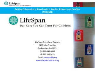 LifeSpan School and Daycare
2460 John Fries Hwy
Quakertown, PA 18951
(p) 267-347-0985
(f) 215.538.9435
Email: hmoyer@lq.org
www.lifespanchildcare.org
Getting Policymakers, Stakeholders, Media, Schools, and Families
INVOLVED
 