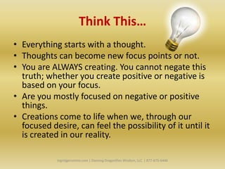 Think This…
• Everything starts with a thought.
• Thoughts can become new focus points or not.
• You are ALWAYS creating. You cannot negate this
  truth; whether you create positive or negative is
  based on your focus.
• Are you mostly focused on negative or positive
  things.
• Creations come to life when we, through our
  focused desire, can feel the possibility of it until it
  is created in our reality.

            Ingridgeronimo.com | Dancing Dragonflies Wisdom, LLC | 877-675-6446
 