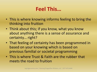 Feel This…
• This is where knowing informs feeling to bring the
  thinking into fruition
• Think about this; if you know, what you know
  about anything there is a sense of assurance and
  certainty… right?
• That feeling of certainty has been programmed in
  based on your knowing which is based on
  previous familial or societal programming
• This is where Trust & Faith are the rubber that
  meets the road to fruition
           Ingridgeronimo.com | Dancing Dragonflies Wisdom, LLC | 877-675-6446
 