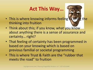 Act This Way…
• This is where knowing informs feeling to bring the
  thinking into fruition
• Think about this; if you know, what you know
  about anything there is a sense of assurance and
  certainty… right?
• That feeling of certainty has been programmed in
  based on your knowing which is based on
  previous familial or societal programming
• This is where Trust & Faith are the “rubber that
  meets the road” to fruition
           Ingridgeronimo.com | Dancing Dragonflies Wisdom, LLC | 877-675-6446
 