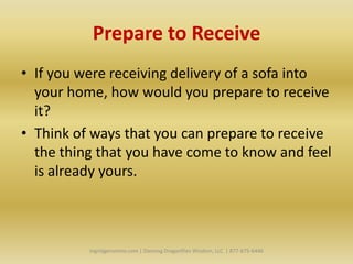 Prepare to Receive
• If you were receiving delivery of a sofa into
  your home, how would you prepare to receive
  it?
• Think of ways that you can prepare to receive
  the thing that you have come to know and feel
  is already yours.



          Ingridgeronimo.com | Dancing Dragonflies Wisdom, LLC | 877-675-6446
 