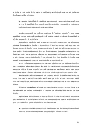 10 
articular a rede social de formação e qualificação profissional para que ela inclua as famílias atendidas pelo CRAS. 
III - respeito à dignidade do cidadão, à sua autonomia e ao seu direito a benefícios e serviços de qualidade, bem como à convivência familiar e comunitária, vedando-se qualquer comprovação vexatória de necessidade; 
A ação assistencial não pode ser realizada de “qualquer maneira” e com baixa qualidade porque seus usuários são pobres. É preciso garantir o máximo de qualidade e eficiência nas ações de assistência. 
A assistência social não pode propor serviços, ações e programas que afastem as pessoas da convivência familiar e comunitária. É preciso investir cada vez mais no fortalecimento da família e das redes comunitárias. A ideia de colégios em regime de internação e de instituições totais deve ser definitivamente superada. Ainda existem, no Brasil, correntes que acham que o Estado, em alguns casos, pode cuidar melhor de uma criança do que a sua própria família. O que o Estado deve fazer é cuidar da família para que ela permaneça unida, capaz de proteger todos os seus membros. 
A LOAS explicita que as pessoas não precisam, não devem e não podem se humilhar para conseguir o acesso a um direito. Nos anos 1970, era comum entre os profissionais da esquerda a ideia de que os próprios usuários deveriam estabelecer entre eles quem deveria ter acesso a direitos não universais. Isso foi um erro que o texto da LOAS corrigiu. 
Não é possível delegar às pessoas, por exemplo, o poder de escolha, dentre elas, de quem tem mais privação/desproteção social para que tenha acesso a um ativo social restrito. Ninguém precisa justificar e legitimar sua privação/desproteção para acessar um direito. 
O direito é para todos e, se houver necessidade de recorte por causa de limitação, a decisão deve ser técnica e considerar o conjunto de privações/desproteções de uma família. 
A política de assistência social deve trabalhar na direção de garantir autonomia para as famílias. A assistência social tem um compromisso de superar a vida diária de pobreza das famílias, garantindo inclusão social sustentável. 
IV - igualdade de direitos no acesso ao atendimento, sem discriminação de qualquer natureza, garantindo-se equivalência às populações urbanas e rurais; 
 