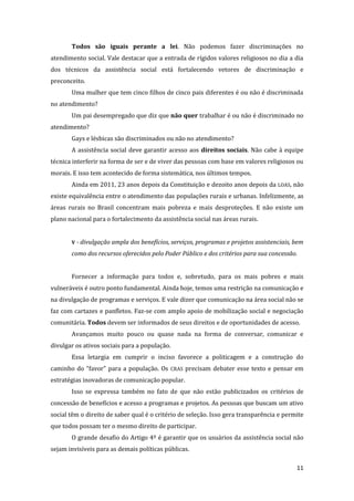 11 
Todos são iguais perante a lei. Não podemos fazer discriminações no atendimento social. Vale destacar que a entrada de rígidos valores religiosos no dia a dia dos técnicos da assistência social está fortalecendo vetores de discriminação e preconceito. 
Uma mulher que tem cinco filhos de cinco pais diferentes é ou não é discriminada no atendimento? 
Um pai desempregado que diz que não quer trabalhar é ou não é discriminado no atendimento? 
Gays e lésbicas são discriminados ou não no atendimento? 
A assistência social deve garantir acesso aos direitos sociais. Não cabe à equipe técnica interferir na forma de ser e de viver das pessoas com base em valores religiosos ou morais. E isso tem acontecido de forma sistemática, nos últimos tempos. 
Ainda em 2011, 23 anos depois da Constituição e dezoito anos depois da LOAS, não existe equivalência entre o atendimento das populações rurais e urbanas. Infelizmente, as áreas rurais no Brasil concentram mais pobreza e mais desproteções. E não existe um plano nacional para o fortalecimento da assistência social nas áreas rurais. 
V - divulgação ampla dos benefícios, serviços, programas e projetos assistenciais, bem como dos recursos oferecidos pelo Poder Público e dos critérios para sua concessão. 
Fornecer a informação para todos e, sobretudo, para os mais pobres e mais vulneráveis é outro ponto fundamental. Ainda hoje, temos uma restrição na comunicação e na divulgação de programas e serviços. E vale dizer que comunicação na área social não se faz com cartazes e panfletos. Faz-se com amplo apoio de mobilização social e negociação comunitária. Todos devem ser informados de seus direitos e de oportunidades de acesso. 
Avançamos muito pouco ou quase nada na forma de conversar, comunicar e divulgar os ativos sociais para a população. 
Essa letargia em cumprir o inciso favorece a politicagem e a construção do caminho do “favor” para a população. Os CRAS precisam debater esse texto e pensar em estratégias inovadoras de comunicação popular. 
Isso se expressa também no fato de que não estão publicizados os critérios de concessão de benefícios e acesso a programas e projetos. As pessoas que buscam um ativo social têm o direito de saber qual é o critério de seleção. Isso gera transparência e permite que todos possam ter o mesmo direito de participar. 
O grande desafio do Artigo 4º é garantir que os usuários da assistência social não sejam invisíveis para as demais políticas públicas.  