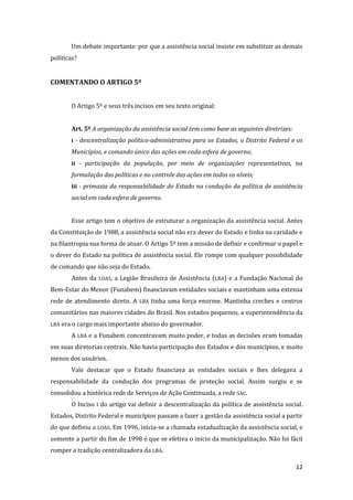 12 
Um debate importante: por que a assistência social insiste em substituir as demais políticas? 
COMENTANDO O ARTIGO 5º 
O Artigo 5º e seus três incisos em seu texto original: 
Art. 5º A organização da assistência social tem como base as seguintes diretrizes: 
I - descentralização político-administrativa para os Estados, o Distrito Federal e os Municípios, e comando único das ações em cada esfera de governo; 
II - participação da população, por meio de organizações representativas, na formulação das políticas e no controle das ações em todos os níveis; 
III - primazia da responsabilidade do Estado na condução da política de assistência social em cada esfera de governo. 
Esse artigo tem o objetivo de estruturar a organização da assistência social. Antes da Constituição de 1988, a assistência social não era dever do Estado e tinha na caridade e na filantropia sua forma de atuar. O Artigo 5º tem a missão de definir e confirmar o papel e o dever do Estado na política de assistência social. Ele rompe com qualquer possibilidade de comando que não seja do Estado. 
Antes da LOAS, a Legião Brasileira de Assistência (LBA) e a Fundação Nacional do Bem-Estar do Menor (Funabem) financiavam entidades sociais e mantinham uma extensa rede de atendimento direto. A LBA tinha uma força enorme. Mantinha creches e centros comunitários nas maiores cidades do Brasil. Nos estados pequenos, a superintendência da LBA era o cargo mais importante abaixo do governador. 
A LBA e a Funabem concentravam muito poder, e todas as decisões eram tomadas em suas diretorias centrais. Não havia participação dos Estados e dos municípios, e muito menos dos usuários. 
Vale destacar que o Estado financiava as entidades sociais e lhes delegava a responsabilidade da condução dos programas de proteção social. Assim surgiu e se consolidou a histórica rede de Serviços de Ação Continuada, a rede SAC. 
O Inciso I do artigo vai definir a descentralização da política de assistência social. Estados, Distrito Federal e municípios passam a fazer a gestão da assistência social a partir do que definiu a LOAS. Em 1996, inicia-se a chamada estadualização da assistência social, e somente a partir do fim de 1998 é que se efetiva o início da municipalização. Não foi fácil romper a tradição centralizadora da LBA.  