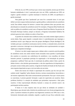 13 
O fim da LBA, em 1995, vai forçar que o inciso seja cumprido, mesmo que de forma bastante atabalhoada. A NOB 2, aprovada pelo CNAS em 1998, e publicada em 1999, vai regular a gestão estadual e a gestão municipal. A NOB/SUAS, de 2005, vai aperfeiçoar a gestão municipal. 
Uma gestão que ficou “pendurada” por anos foi o comando único. A LOAS quis definir um único espaço institucional para a gestão política e administrativa da assistência social. Esse debate sempre foi intenso e, mesmo hoje, podemos dizer que persiste uma pluralização no comando da assistência social. Por exemplo, o Programa Bolsa Família não está na política de assistência social, nem o Programa Brasil Sem Miséria. No governo de Fernando Henrique Cardoso, sempre se discutiu o Programa Comunidade Solidária. No primeiro governo Lula, o debate era sobre o Fome Zero. 
A questão do comando único melhorou muito, mas ainda existem alguns passos a serem dados. Hoje, quem impede o comando único é o patrulhamento que impregna a assistência social e que chega por meio dos grupos ideológicos (“ficção ideológica”). Na verdade, para que a assistência social possa exercer, de fato, o comando único, ela terá de aprender a conversar e interagir com as demais políticas sem o aprisionamento e as regras rígidas que a impedem de dialogar. 
O Inciso II vai abrir amplo espaço para o debate sobre o controle social da política de assistência social, mas ainda estamos muito atrasados nessa questão. A participação dos usuários se concentra nas conferências de assistência e nos conselhos, de forma bastante pontual. A população participa da organização e da formulação de projetos, programas e políticas? Claro que não. A construção da política ainda é feita a partir do debate técnico e das decisões governamentais, e não das experiências de desproteções e privações sociais vividas pelos usuários. A Agenda da Família do Estado de São Paulo será uma resposta importante ao que a LOAS nos indica em seu texto. 
Existe uma lacuna em relação à capacitação dos usuários, que faz com que eles acabem sendo “engolidos” pelos ditames técnicos, normas orçamentárias, burocráticas e até mesmo regimentais. Não existe assessoramento permanente. Para que o inciso possa se concretizar, é preciso garantir formação e apoio de supervisão aos usuários. Outro problema histórico é a atuação de entidades que pretendem representar e falar pelos usuários. A falsa representação dificultou bastante o avanço do controle social e da participação real dos usuários. 
O Inciso III é uma resposta mais do que direta às entidades de caridade e filantrópicas, que, durante toda a história da assistência pré-LOAS, foram protagonistas das ações. A primeira tentativa de quebrar essa hegemonia aconteceu em 1999, mas o CNAS, fortemente dominado pelas entidades, impediu a quebra do que ficou conhecida como  