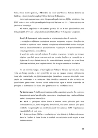 16 
Fome. Nesse mesmo período, o Ministério da Saúde coordenou a Política Nacional de Saúde e o Ministério da Educação a Política Nacional de Educação. 
Importante destacar que o SUAS foi aprovado pelo CNAS em 2004 e a NOB/SUAS é de 2005, mas o PL SUAS só foi aprovado pelo Congresso Nacional em 2011. Temos um enorme período de vazio legal. 
Na prática, implantou-se um sistema que não era lei. A crise política vivida pelo CNAS, em 2008, provocou a urgência no encaminhamento do PL SUAS para o Congresso. 
Art. 6º-A. A assistência social organiza-se pelos seguintes tipos de proteção: 
I - proteção social básica: conjunto de serviços, programas, projetos e benefícios da assistência social que visa a prevenir situações de vulnerabilidade e risco social por meio do desenvolvimento de potencialidades e aquisições e do fortalecimento de vínculos familiares e comunitários; 
II - proteção social especial: conjunto de serviços, programas e projetos que tem por objetivo contribuir para a reconstrução de vínculos familiares e comunitários, a defesa de direito, o fortalecimento das potencialidades e aquisições e a proteção de famílias e indivíduos para o enfrentamento das situações de violação de direitos. 
Foi um enorme avanço a estruturação das Proteções Básica e Especial, mas ainda resta um longo caminho a ser percorrido até que as equipes estejam efetivamente integradas e capacitadas nas distintas proteções. Nas cidades pequenas, sobretudo, esses papéis se confundem e se misturam. Não considero adequado e não acredito em profissionais generalistas. Quando foram constituídos tipos e níveis diferentes de proteção, se afirmou que não existe uma “generalidade” na assistência social. 
Parágrafo único. A vigilância socioassistencial é um dos instrumentos das proteções da assistência social que identifica e previne as situações de risco e vulnerabilidade social e seus agravos no território. 
Art. 6º-B. As proteções sociais básica e especial serão ofertadas pela rede socioassistencial, de forma integrada, diretamente pelos entes públicos e/ou pelas entidades e organizações de assistência social vinculadas ao SUAS, respeitadas as especificidades de cada ação. 
§ 1º A vinculação ao SUAS é o reconhecimento pelo Ministério do Desenvolvimento Social e Combate à Fome de que a entidade de assistência social integra a rede socioassistencial.  