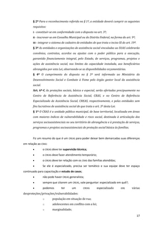 17 
§ 2º Para o reconhecimento referido no § 1º, a entidade deverá cumprir os seguintes requisitos: 
I - constituir-se em conformidade com o disposto no art. 3º; 
II - inscrever-se em Conselho Municipal ou do Distrito Federal, na forma do art. 9º; 
III - integrar o sistema de cadastro de entidades de que trata o inciso XI do art. 19º. 
§ 3º As entidades e organizações de assistência social vinculadas ao SUAS celebrarão convênios, contratos, acordos ou ajustes com o poder público para a execução, garantido financiamento integral, pelo Estado, de serviços, programas, projetos e ações de assistência social, nos limites da capacidade instalada, aos beneficiários abrangidos por esta Lei, observando-se as disponibilidades orçamentárias. 
§ 4º O cumprimento do disposto no § 3º será informado ao Ministério do Desenvolvimento Social e Combate à Fome pelo órgão gestor local da assistência social. 
Art. 6º-C As proteções sociais, básica e especial, serão ofertadas precipuamente no Centro de Referência de Assistência Social, CRAS, e no Centro de Referência Especializado de Assistência Social, CREAS, respectivamente, e pelas entidades sem fins lucrativos de assistência social de que trata o art. 3º desta Lei. 
§ 1º O CRAS é a unidade pública municipal, de base territorial, localizada em áreas com maiores índices de vulnerabilidade e risco social, destinada à articulação dos serviços socioassistenciais no seu território de abrangência e à prestação de serviços, programas e projetos socioassistenciais de proteção social básica às famílias. 
Fiz um resumo do que é um CREAS para poder deixar bem demarcadas suas diferenças em relação ao CRAS: 
 o CREAS deve ter supervisão técnica; 
 o CREAS deve fazer atendimento temporário; 
 o CREAS deve ter relação com os CRAS das famílias atendidas; 
 Se ele é especializado, precisa ser temático e sua equipe deve ter espaço continuado para capacitação e estudo de casos; 
 não pode haver CREAS generalista; 
 sempre que citarem um CREAS, vale perguntar: especializado em quê?; 
 podemos ter um CREAS especializado em várias desproteções/privações/vulnerabilidades: 
o população em situação de rua; 
o adolescentes em conflito com a lei; 
o marginalidade;  