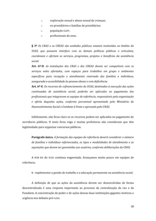 18 
o exploração sexual e abuso sexual de crianças; 
o ex-presidiários e famílias de presidiários; 
o população GLBT; 
o profissionais do sexo. 
§ 3º Os CRAS e os CREAS são unidades públicas estatais instituídas no âmbito do SUAS, que possuem interface com as demais políticas públicas e articulam, coordenam e ofertam os serviços, programas, projetos e benefícios da assistência social. 
Art. 6º-D. As instalações dos CRAS e dos CREAS devem ser compatíveis com os serviços neles ofertados, com espaços para trabalhos em grupo e ambientes específicos para recepção e atendimento reservado das famílias e indivíduos, assegurada a acessibilidade às pessoas idosas e com deficiência. 
Art. 6º-E. Os recursos do cofinanciamento do SUAS, destinados à execução das ações continuadas de assistência social, poderão ser aplicados no pagamento dos profissionais que integrarem as equipes de referência, responsáveis pela organização e oferta daquelas ações, conforme percentual apresentado pelo Ministério do Desenvolvimento Social e Combate à Fome e aprovado pelo CNAS. 
Infelizmente, não ficou claro se os recursos podem ser aplicados no pagamento de servidores públicos. O texto ficou vago e muitas prefeituras não consideram que têm legitimidade para organizar concursos públicos. 
Parágrafo único. A formação das equipes de referência deverá considerar o número de famílias e indivíduos referenciados, os tipos e modalidades de atendimento e as aquisições que devem ser garantidas aos usuários, conforme deliberações do CNAS. 
A NOB RH do SUAS continua engavetada. Avançamos muito pouco em equipes de referência. 
V - implementar a gestão do trabalho e a educação permanente na assistência social; 
A definição de que as ações da assistência devem ser desenvolvidas de forma descentralizada é uma resposta importante ao processo de centralização da LBA e da Funabem. A concentração de poder e de ações dessas duas instituições gigantes motivou a urgência nos debates pré-LOAS.  