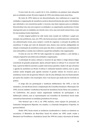19 
O novo texto da LOAS, a partir do PL SUAS, estabelece um patamar mais adequado para as entidades sociais. No texto original, de 1993, elas tinham muito mais força. 
No texto de 1993, falava-se em descentralização, mas reafirmava-se o papel das entidades e organizações de assistência social no desenvolvimento das ações. Vale lembrar que sobretudo a LBA concentrava poder e recursos, mas fazia repasses para as entidades. Descentralizar sim, mas sem esquecer as entidades e as organizações assistenciais. O texto atual garante para as entidades um vínculo com o SUAS, mas com muito menos força, o que foi uma mudança muito importante. 
O texto original poderia ter sido muito mais ousado em reafirmar o papel, por exemplo, das prefeituras, mas, em 1993, não havia processo suficientemente estruturado, nas administrações locais, para cumprir a tarefa de organizar a execução da política de assistência. O artigo, por mais de dezessete anos, deixou uma enorme ambiguidade em relação à estatização da assistência social, pois não abriu o caminho para a constituição de uma rede pública e estatal, mas reafirmou o papel das entidades e das organizações. 
O texto da LOAS de 1993 foi todo negociado no campo político e, sem dúvida, a redação original foi uma defesa das entidades e organizações. 
A articulação de meios, esforços e recursos de que falava o artigo deixava folgas conceituais de grandes proporções. Quem articula? Quem se esforça? E os recursos? Até hoje, o governo federal concentra o poder total nessas questões. Ainda é ele que estrutura a agenda da assistência no Brasil. O esforço é realmente bastante coletivo, mas as ações acabam sendo dirigidas pela agenda nacional. O grande volume de recursos para a assistência social vem do governo federal e não há uma definição clara do financiamento por parte dos estados e dos municípios. Esse é um buraco que ainda não foi resolvido na prática. 
O artigo fala em participação e instâncias deliberativas. Em 1995, o CNAS foi instalado e, em todo Brasil, houve a implantação dos Conselhos Estaduais e Municipais. Em 1995, ocorreu também I Conferência Nacional de Assistência Social. Nesse ano acontece a VIII Conferência. Aos poucos vamos organizando instâncias de participação e de deliberação coletiva, mas as representações nos Conselhos de Assistência Social ainda concentram basicamente as entidades prestadoras de serviço. 
Vale destacar que a NOB 2, de 1998, instituiu, como espaços de pactuação, as Comissões Intergestoras Bipartite, nos estados, e a Comissão Intergestora Tripartite, no governo federal. 
Desde 1993, foram muitas as instâncias coordenadoras e muitos os ministros ou secretários. O Ministério do Bem-Estar Social foi extinto em 1995, sendo criado o Ministério da Previdência e Assistência Social. Em 1999 foi criada a Secretaria de Estado  