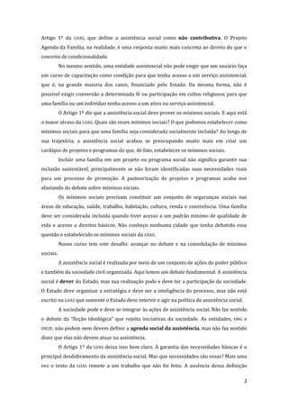 2 
Artigo 1º da LOAS, que define a assistência social como não contributiva. O Projeto Agenda da Família, na realidade, é uma resposta muito mais concreta ao direito do que o conceito de condicionalidade. 
No mesmo sentido, uma entidade assistencial não pode exigir que um usuário faça um curso de capacitação como condição para que tenha acesso a um serviço assistencial, que é, na grande maioria dos casos, financiado pelo Estado. Da mesma forma, não é possível exigir conversão a determinada fé ou participação em cultos religiosos para que uma família ou um indivíduo tenha acesso a um ativo ou serviço assistencial. 
O Artigo 1º diz que a assistência social deve prover os mínimos sociais. E aqui está o maior atraso da LOAS. Quais são esses mínimos sociais? O que podemos estabelecer como mínimos sociais para que uma família seja considerada socialmente incluída? Ao longo de sua trajetória, a assistência social acabou se preocupando muito mais em criar um cardápio de projetos e programas do que, de fato, estabelecer os mínimos sociais. 
Incluir uma família em um projeto ou programa social não significa garantir sua inclusão sustentável, principalmente se não foram identificadas suas necessidades reais para um processo de promoção. A pasteurização de projetos e programas acaba nos afastando do debate sobre mínimos sociais. 
Os mínimos sociais precisam constituir um conjunto de seguranças sociais nas áreas de educação, saúde, trabalho, habitação, cultura, renda e convivência. Uma família deve ser considerada incluída quando tiver acesso a um padrão mínimo de qualidade de vida e acesso a direitos básicos. Não conheço nenhuma cidade que tenha debatido essa questão e estabelecido os mínimos sociais da LOAS. 
Nosso curso tem este desafio: avançar no debate e na consolidação de mínimos sociais. 
A assistência social é realizada por meio de um conjunto de ações do poder público e também da sociedade civil organizada. Aqui temos um debate fundamental. A assistência social é dever do Estado, mas sua realização pode e deve ter a participação da sociedade. O Estado deve organizar a estratégia e deve ser a inteligência do processo, mas não está escrito na LOAS que somente o Estado deve intervir e agir na política de assistência social. 
A sociedade pode e deve se integrar às ações de assistência social. Não faz sentido o debate da “ficção ideológica” que rejeita iniciativas da sociedade. As entidades, ONG e OSCIP, não podem nem devem definir a agenda social da assistência, mas não faz sentido dizer que elas não devem atuar na assistência. 
O Artigo 1º da LOAS deixa isso bem claro. A garantia das necessidades básicas é o principal desdobramento da assistência social. Mas que necessidades são essas? Mais uma vez o texto da LOAS remete a um trabalho que não foi feito. A ausência dessa definição  
