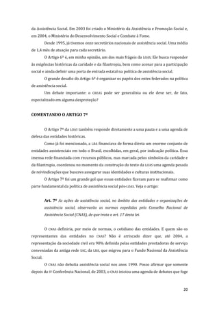 20 
da Assistência Social. Em 2003 foi criado o Ministério da Assistência e Promoção Social e, em 2004, o Ministério do Desenvolvimento Social e Combate à Fome. 
Desde 1995, já tivemos onze secretários nacionais de assistência social. Uma média de 1,4 mês de atuação para cada secretário. 
O Artigo 6º é, em minha opinião, um dos mais frágeis da LOAS. Ele busca responder às exigências históricas da caridade e da filantropia, bem como acenar para a participação social e ainda definir uma porta de entrada estatal na política de assistência social. 
O grande desafio do Artigo 6º é organizar os papéis dos entes federados na política de assistência social. 
Um debate importante: o CREAS pode ser generalista ou ele deve ser, de fato, especializado em alguma desproteção? 
COMENTANDO O ARTIGO 7º 
O Artigo 7º da LOAS também responde diretamente a uma pauta e a uma agenda de defesa das entidades históricas. 
Como já foi mencionado, a LBA financiava de forma direta um enorme conjunto de entidades assistenciais em todo o Brasil, escolhidas, em geral, por indicação política. Essa imensa rede financiada com recursos públicos, mas marcada pelos símbolos da caridade e da filantropia, coordenou no momento da construção do texto da LOAS uma agenda pesada de reivindicações que buscava assegurar suas identidades e culturas institucionais. 
O Artigo 7º foi um grande gol que essas entidades fizeram para se reafirmar como parte fundamental da política de assistência social pós-LOAS. Veja o artigo: 
Art. 7º As ações de assistência social, no âmbito das entidades e organizações de assistência social, observarão as normas expedidas pelo Conselho Nacional de Assistência Social (CNAS), de que trata o art. 17 desta lei. 
O CNAS definiria, por meio de normas, o cotidiano das entidades. E quem são os representantes das entidades no CNAS? Não é arriscado dizer que, até 2004, a representação da sociedade civil era 90% definida pelas entidades prestadoras de serviço conveniadas da antiga rede SAC, da LBA, que migrou para o Fundo Nacional da Assistência Social. 
O CNAS não debatia assistência social nos anos 1990. Posso afirmar que somente depois da IV Conferência Nacional, de 2003, o CNAS iniciou uma agenda de debates que foge  