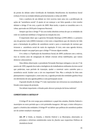 21 
da prisão do debate sobre Certificado de Entidades Beneficentes da Assistência Social (Cebas). O CNAS na verdade debateu prioritariamente o Cebas até 2004. 
Com a ausência de um debate no CNAS ocorreu mais uma vez a proliferação de ações de “assistência social”. O ajuste só vai começar a ser feito quando o CNAS resolve debater o Artigo 3º da LOAS, a partir de 2005. Mais tarde, o ajuste se consolida com o PL Cebas, aprovado em 2010 pelo Congresso Nacional. 
Sempre que leio o Artigo 7º da LOAS tenho absoluta certeza de que as entidades da rede SAC souberam mobilizar o Congresso na votação da LOAS. 
É importante dizer que o governo Fernando Henrique (1995-2002) e o primeiro ano do governo Lula (2003) trataram o CNAS sem a importância que ele deveria ter tido para a formulação da política de assistência social e para a construção de normas que tirassem a assistência social do vazio da regulação. O CNAS, sem uma agenda técnica, deixou de cumprir seu papel para que o Artigo 7º tivesse algum sentido. 
O PL Cebas e a Tipificação da Assistência Social, de 2009, acabaram com a inércia, mas os muitos anos de estagnação do debate criaram sérias indefinições, que vamos demorar a desconstruir. 
Uma última observação: o presidente Fernando Henrique extinguiu a LBA em 1º de janeiro de 1995, jogando fora toda a inteligência de trabalhadores militantes da área social que poderiam, num período de transição, ajudar a construir outro caminho para a assistência social. Acabar com a LBA era importante? Sim. Mas a extinção foi feita sem planejamento e organização e, mais uma vez, a agenda privada das entidades ganhou força em detrimento de uma agenda pública e com participação social. 
O grande desafio do Artigo 7º é não representar um retrocesso na consolidação do Estado como espaço de proteção. 
Um debate importante: o Estado pode oferecer proteção de forma indireta? 
COMENTANDO O ARTIGO 8º 
O Artigo 8º da LOAS surge para estabelecer o papel dos estados, Distrito Federal e municípios no novo período que a LOAS pretendia inaugurar. Até aqui, o texto reforçava o papel e a história das entidades. O Artigo 8º vai definir que políticas de assistência podem ser de caráter estadual e municipal: 
Art. 8º A União, os Estados, o Distrito Federal e os Municípios, observados os princípios e diretrizes estabelecidos nesta lei, fixarão suas respectivas Políticas de Assistência Social.  