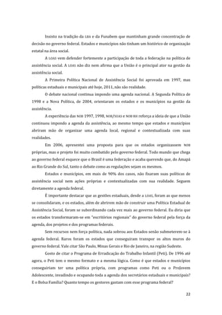 22 
Insisto na tradição da LBA e da Funabem que mantinham grande concentração de decisão no governo federal. Estados e municípios não tinham um histórico de organização estatal na área social. 
A LOAS vem defender fortemente a participação de toda a federação na política de assistência social. A LOAS não diz nem afirma que a União é o principal ator na gestão da assistência social. 
A Primeira Política Nacional de Assistência Social foi aprovada em 1997, mas políticas estaduais e municipais até hoje, 2011, não são realidade. 
O debate nacional continua impondo uma agenda nacional. A Segunda Política de 1998 e a Nova Política, de 2004, orientaram os estados e os municípios na gestão da assistência. 
A experiência das NOB 1997, 1998, NOB/SUAS e NOB RH reforça a ideia de que a União continuou impondo a agenda da assistência, ao mesmo tempo que estados e municípios abriram mão de organizar uma agenda local, regional e contextualizada com suas realidades. 
Em 2006, apresentei uma proposta para que os estados organizassem NOB próprias, mas o projeto foi muito combatido pelo governo federal. Todo mundo que chega ao governo federal esquece que o Brasil é uma federação e acaba querendo que, do Amapá ao Rio Grande do Sul, tanto o debate como as regulações sejam os mesmos. 
Estados e municípios, em mais de 90% dos casos, não fixaram suas políticas de assistência social nem ações próprias e contextualizadas com sua realidade. Seguem diretamente a agenda federal. 
É importante destacar que as gestões estaduais, desde a LOAS, foram as que menos se consolidaram, e os estados, além de abrirem mão de construir uma Política Estadual de Assistência Social, foram se subordinando cada vez mais ao governo federal. Eu diria que os estados transformaram-se em “escritórios regionais” do governo federal pela força da agenda, dos projetos e dos programas federais. 
Sem recursos nem força política, nada sobrou aos Estados senão submeterem-se à agenda federal. Raros foram os estados que conseguiram transpor os altos muros do governo federal. Vale citar São Paulo, Minas Gerais e Rio de Janeiro, na região Sudeste. 
Gosto de citar o Programa de Erradicação do Trabalho Infantil (Peti). De 1996 até agora, o Peti tem o mesmo formato e a mesma lógica. Como é que estados e municípios conseguiriam ter uma política própria, com programas como Peti ou o ProJovem Adolescente, invadindo e ocupando toda a agenda dos secretários estaduais e municipais? E o Bolsa Família? Quanto tempo os gestores gastam com esse programa federal?  