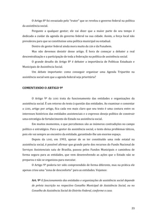 23 
O Artigo 8º foi esvaziado pelo “trator” que se revelou o governo federal na política da assistência social. 
Pergunte a qualquer gestor; ele vai dizer que a maior parte do seu tempo é dedicada a cuidar da agenda do governo federal na sua cidade. Assim, a força local não prevaleceu para que se constituísse uma política municipal ou estadual. 
Dentro do gestor federal ainda mora muito da LBA e da Funabem. 
Mas não devemos desistir desse artigo. É hora de começar a debater a real descentralização e a participação de toda a federação na política de assistência social. 
O grande desafio do Artigo 8º é debater a importância de Políticas Estaduais e Municipais de Assistência Social. 
Um debate importante: como conseguir organizar uma Agenda Tripartite na assistência social sem que a agenda federal seja prioritária? 
COMENTANDO O ARTIGO 9º 
O Artigo 9º da LOAS trata do funcionamento das entidades e organizações da assistência social. É um retorno do texto à questão das entidades. Ao examinar e comentar a LOAS, artigo por artigo, fica cada vez mais claro que seu texto é uma costura entre os interesses históricos das entidades assistenciais e o expresso desejo político de construir uma estratégia de fortalecimento do Estado na assistência social. 
Em muitos momentos, o que percebemos são as inúmeras contradições no campo político e estratégico. Para o gestor da assistência social, o texto deixa problemas táticos, pois ele vai sempre ao encontro da entidade, garantindo-lhe um enorme espaço. 
Depois da LOAS, em 1993, apesar de se ter constituído uma rede estatal na assistência social, é possível afirmar que grande parte dos recursos do Fundo Nacional de Serviços Assistenciais saiu de Brasília, passou pelos Fundos Municipais e caminhou de forma segura para as entidades, que vem desenvolvendo as ações que o Estado não se preparou e não se organizou para executar. 
O Artigo 9º poderia ter sido compreendido de forma diferente, mas na prática ele apenas criou uma “zona de desconforto” para as entidades. Vejamos: 
Art. 9º O funcionamento das entidades e organizações de assistência social depende de prévia inscrição no respectivo Conselho Municipal de Assistência Social, ou no Conselho de Assistência Social do Distrito Federal, conforme o caso. 
 