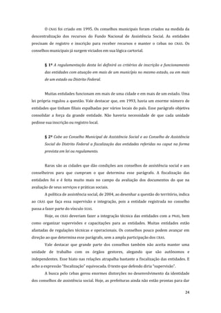 24 
O CNAS foi criado em 1995. Os conselhos municipais foram criados na medida da descentralização dos recursos do Fundo Nacional de Assistência Social. As entidades precisam de registro e inscrição para receber recursos e manter o Cebas no CNAS. Os conselhos municipais já surgem viciados em sua lógica cartorial. 
§ 1º A regulamentação desta lei definirá os critérios de inscrição e funcionamento das entidades com atuação em mais de um município no mesmo estado, ou em mais de um estado ou Distrito Federal. 
Muitas entidades funcionam em mais de uma cidade e em mais de um estado. Uma lei própria regulou a questão. Vale destacar que, em 1993, havia um enorme número de entidades que tinham filiais espalhadas por vários locais do país. Esse parágrafo objetiva consolidar a força da grande entidade. Não haveria necessidade de que cada unidade pedisse sua inscrição ou registro local. 
§ 2º Cabe ao Conselho Municipal de Assistência Social e ao Conselho de Assistência Social do Distrito Federal a fiscalização das entidades referidas no caput na forma prevista em lei ou regulamento. 
Raras são as cidades que dão condições aos conselhos de assistência social e aos conselheiros para que cumpram o que determina esse parágrafo. A fiscalização das entidades foi e é feita muito mais no campo da avaliação dos documentos do que na avaliação de seus serviços e práticas sociais. 
A política de assistência social, de 2004, ao desenhar a questão do território, indica ao CRAS que faça essa supervisão e integração, pois a entidade registrada no conselho passa a fazer parte do vínculo SUAS. 
Hoje, os CRAS deveriam fazer a integração técnica das entidades com a PNAS, bem como organizar supervisões e capacitações para as entidades. Muitas entidades estão afastadas de regulações técnicas e operacionais. Os conselhos pouco podem avançar em direção ao que determina esse parágrafo, sem a ampla participação dos CRAS. 
Vale destacar que grande parte dos conselhos também não aceita manter uma unidade de trabalho com os órgãos gestores, alegando que são autônomos e independentes. Esse hiato nas relações atrapalha bastante a fiscalização das entidades. E acho a expressão “fiscalização” equivocada. O texto que defendo diria “supervisão”. 
A busca pelo Cebas gerou enormes distorções no desenvolvimento da identidade dos conselhos de assistência social. Hoje, as prefeituras ainda não estão prontas para dar  