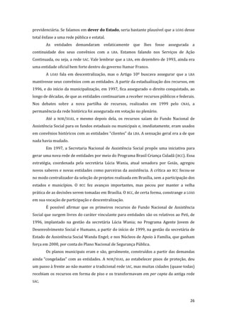 26 
previdenciária. Se falamos em dever do Estado, seria bastante plausível que a LOAS desse total ênfase a uma rede pública e estatal. 
As entidades demandaram enfaticamente que lhes fosse assegurada a continuidade dos seus convênios com a LBA. Estamos falando nos Serviços de Ação Continuada, ou seja, a rede SAC. Vale lembrar que a LBA, em dezembro de 1993, ainda era uma entidade oficial bem forte dentro do governo Itamar Franco. 
A LOAS fala em descentralização, mas o Artigo 10º buscava assegurar que a LBA mantivesse seus convênios com as entidades. A partir da estadualização dos recursos, em 1996, e do início da municipalização, em 1997, fica assegurado o direito conquistado, ao longo de décadas, de que as entidades continuariam a receber recursos públicos e federais. Nos debates sobre a nova partilha de recursos, realizados em 1999 pelo CNAS, a permanência da rede histórica foi assegurada em votação no plenário. 
Até a NOB/SUAS, e mesmo depois dela, os recursos saíam do Fundo Nacional de Assistência Social para os fundos estaduais ou municipais e, imediatamente, eram usados em convênios históricos com as entidades “clientes” da LBA. A sensação geral era a de que nada havia mudado. 
Em 1997, a Secretaria Nacional de Assistência Social propôs uma iniciativa para gerar uma nova rede de entidades por meio do Programa Brasil Criança Cidadã (BCC). Essa estratégia, coordenada pela secretária Lúcia Wania, atual senadora por Goiás, agregou novos saberes e novas entidades como parceiras da assistência. A crítica ao BCC focou-se no modo centralizador da seleção de projetos realizada em Brasília, sem a participação dos estados e municípios. O BCC fez avanços importantes, mas pecou por manter a velha prática de as decisões serem tomadas em Brasília. O BCC, de certa forma, constrange a LOAS em sua vocação de participação e descentralização. 
É possível afirmar que os primeiros recursos do Fundo Nacional de Assistência Social que surgem livres do caráter vinculante para entidades são os relativos ao Peti, de 1996, implantado na gestão da secretária Lúcia Wania; no Programa Agente Jovem de Desenvolvimento Social e Humano, a partir do início de 1999, na gestão da secretária de Estado de Assistência Social Wanda Engel; e nos Núcleos de Apoio à Família, que ganham força em 2000, por conta do Plano Nacional de Segurança Pública. 
Os planos municipais eram e são, geralmente, construídos a partir das demandas ainda “congeladas” com as entidades. A NOB/SUAS, ao estabelecer pisos de proteção, deu um passo à frente ao não manter a tradicional rede SAC, mas muitas cidades (quase todas) recebiam os recursos em forma de piso e os transformavam em per capta da antiga rede SAC.  