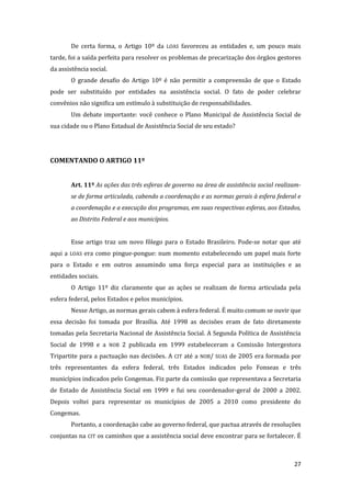 27 
De certa forma, o Artigo 10º da LOAS favoreceu as entidades e, um pouco mais tarde, foi a saída perfeita para resolver os problemas de precarização dos órgãos gestores da assistência social. 
O grande desafio do Artigo 10º é não permitir a compreensão de que o Estado pode ser substituído por entidades na assistência social. O fato de poder celebrar convênios não significa um estímulo à substituição de responsabilidades. 
Um debate importante: você conhece o Plano Municipal de Assistência Social de sua cidade ou o Plano Estadual de Assistência Social de seu estado? 
COMENTANDO O ARTIGO 11º 
Art. 11º As ações das três esferas de governo na área de assistência social realizam- se de forma articulada, cabendo a coordenação e as normas gerais à esfera federal e a coordenação e a execução dos programas, em suas respectivas esferas, aos Estados, ao Distrito Federal e aos municípios. 
Esse artigo traz um novo fôlego para o Estado Brasileiro. Pode-se notar que até aqui a LOAS era como pingue-pongue: num momento estabelecendo um papel mais forte para o Estado e em outros assumindo uma força especial para as instituições e as entidades sociais. 
O Artigo 11º diz claramente que as ações se realizam de forma articulada pela esfera federal, pelos Estados e pelos municípios. 
Nesse Artigo, as normas gerais cabem à esfera federal. É muito comum se ouvir que essa decisão foi tomada por Brasília. Até 1998 as decisões eram de fato diretamente tomadas pela Secretaria Nacional de Assistência Social. A Segunda Política de Assistência Social de 1998 e a NOB 2 publicada em 1999 estabeleceram a Comissão Intergestora Tripartite para a pactuação nas decisões. A CIT até a NOB/ SUAS de 2005 era formada por três representantes da esfera federal, três Estados indicados pelo Fonseas e três municípios indicados pelo Congemas. Fiz parte da comissão que representava a Secretaria de Estado de Assistência Social em 1999 e fui seu coordenador-geral de 2000 a 2002. Depois voltei para representar os municípios de 2005 a 2010 como presidente do Congemas. 
Portanto, a coordenação cabe ao governo federal, que pactua através de resoluções conjuntas na CIT os caminhos que a assistência social deve encontrar para se fortalecer. É  