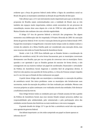 28 
evidente que a força do governo federal ainda define a lógica da assistência social no Brasil. Em geral, os municípios caminham na direção do que Brasília de fato quer. 
Vale afirmar que a CIT é um instrumento muito importante para que as decisões ou propostas de Brasília sejam contextualizadas com a realidade do Brasil, mas as CIBs também são espaços muito importantes, embora ainda necessitem de um processo de consolidação, mesmo doze anos depois de a NOB de 1998 ter sido publicada em 1999. Muitos Estados não realizam CIBs com a devida regularidade. 
O Artigo 11º tira do governo federal a EXECUÇÃO dos programas. Em alguns momentos essa deliberação não foi respeitada. O Projeto Alvorada de 2001 foi execução direta do governo federal. O BPC via INSS é execução direta do governo federal desde 1997. O papel dos municípios é insignificante e durante muito tempo coube às cidades realizar a revisão do cadastro. Já o Bolsa Família pode ser considerado uma execução direta, mas seus recursos não estão no Fundo Nacional de Assistência Social. 
Desde a NOB 2 de 1999 ficou definido que os Estados fariam a coordenação da política de assistência social. De certa forma fracassaram, pois os municípios conversam diretamente com Brasília, que por sua vez gosta de conversar com os municípios. Outra questão a ser apontada é que os Estados gostam de executar de forma direta, e não conseguiram em sua maioria realizar um papel de coordenador, financiador e articulador da Política de Assistência Social. Seguiram o caminho fácil de programas diretos. A NOB/SUAS não ajustou essa questão de forma prática, e a força do Fonseas sempre impediu na CIT e no CNAS que os Estado de fato realizassem seu papel. 
A partir desse Artigo cabe aos municípios a coordenação e a execução da política de assistência social. Um único problema: como os municípios não fortaleceram suas secretarias, muito da execução da política é de fato realizado por entidades. Mesmo com recursos próprios as ações continuam a ser realizadas através das entidades. Vale destacar a ineficiência total da NOB-RH. 
Esse Artigo fornece todas as condições para que o Estado assuma de fato a gestão da Política de Assistência Social, mas esse mesmo Estado sempre procurou atalhar sua responsabilidade pela solidariedade, pelo voluntariado e pela participação ativa das entidades sociais fossem elas históricas ou mais modernas e com nova roupagem. 
O grande desafio do Artigo 11º é que de fato a assistência social não seja apenas uma agenda do governo federal. 
Um debate importante: as CIBs estão cumprindo seu papel ou fazem apenas os informes da CIT? 
 