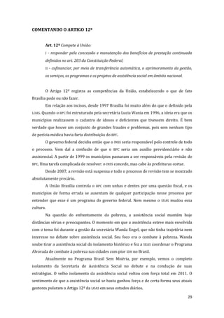 29 
COMENTANDO O ARTIGO 12º 
Art. 12º Compete à União: 
I - responder pela concessão e manutenção dos benefícios de prestação continuada definidos no art. 203 da Constituição Federal; 
II - cofinanciar, por meio de transferência automática, o aprimoramento da gestão, os serviços, os programas e os projetos de assistência social em âmbito nacional. 
O Artigo 12º registra as competências da União, estabelecendo o que de fato Brasília pode ou não fazer. 
Em relação aos incisos, desde 1997 Brasília foi muito além do que o definido pela LOAS. Quando o BPC foi estruturado pela secretária Lucia Wania em 1996, a ideia era que os municípios realizassem o cadastro de idosos e deficientes que tivessem direito. É bem verdade que houve um conjunto de grandes fraudes e problemas, pois sem nenhum tipo de perícia médica havia farta distribuição do BPC. 
O governo federal decidiu então que o INSS seria responsável pelo controle de todo o processo. Vem daí a confusão de que o BPC seria um auxílio previdenciário e não assistencial. A partir de 1999 os municípios passaram a ser responsáveis pela revisão do BPC. Uma tarefa complicada de resolver: o INSS concede, mas cabe às prefeituras cortar. 
Desde 2007, a revisão está suspensa e todo o processo de revisão tem se mostrado absolutamente precário. 
A União Brasília controla o BPC com unhas e dentes por uma questão fiscal, e os municípios de forma errada se ausentam de qualquer participação nesse processo por entender que esse é um programa do governo federal. Nem mesmo o SUAS mudou essa cultura. 
Na questão do enfrentamento da pobreza, a assistência social mantém hoje distâncias sérias e preocupantes. O momento em que a assistência esteve mais envolvida com o tema foi durante a gestão da secretária Wanda Engel, que não tinha trajetória nem interesse no debate sobre assistência social. Seu foco era o combate à pobreza. Wanda soube tirar a assistência social do isolamento histórico e fez a SEAS coordenar o Programa Alvorada de combate à pobreza nas cidades com pior IDH no Brasil. 
Atualmente no Programa Brasil Sem Miséria, por exemplo, vemos o completo isolamento da Secretaria de Assistência Social no debate e na condução de suas estratégias. O velho isolamento da assistência social voltou com força total em 2011. O sentimento de que a assistência social se basta ganhou força e de certa forma seus atuais gestores pularam o Artigo 12º da LOAS em seus estudos diários.  