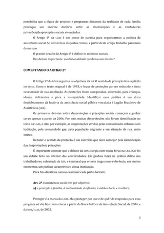 3 
possibilita que a lógica de projetos e programas distantes da realidade de cada família provoque um enorme divórcio entre as intervenções e as verdadeiras privações/desproteções sociais vivenciadas. 
O Artigo 1º da LOAS é um ponto de partida para organizarmos a política de assistência social. Se estivermos dispostos, temos, a partir deste artigo, trabalho para mais de um ano. 
O grande desafio do Artigo 1º é definir os mínimos sociais. 
Um debate importante: condicionalidade combina com direito? 
COMENTANDO O ARTIGO 2º 
O Artigo 2º da LOAS organiza os objetivos da lei. O sentido da proteção fica explícito no texto. Como o texto original é de 1993, o leque de proteções parece reduzido e sinto necessidade de sua ampliação. As proteções ficam asseguradas, sobretudo, para crianças, idosos, deficientes e para a maternidade. Identificar esse público é um claro desdobramento da história da assistência social pública vinculada à Legião Brasileira de Assistência (LBA). 
Os primeiros debates sobre desproteções e privações sociais começam a ganhar corpo apenas a partir de 2006. Por isso, muitas desproteções não foram identificadas no texto da LOAS, e cito, por exemplo, as desproteções vividas pelas comunidades urbanas sem habitação, pela comunidade gay, pela população migrante e em situação de rua, entre outras. 
Debater o sentido da proteção é um exercício que deve começar pela identificação das desproteções/ privações. 
É importante apontar que o debate da LOAS surgiu com muita força na LBA. Não foi um debate feito no interior das universidades. Ele ganhou força na prática diária dos trabalhadores, sobretudo da LBA, e é natural que o texto traga como referência, em muitos momentos, um público característico dessa instituição. 
Para fins didáticos, vamos examinar cada parte do texto: 
Art. 2º A assistência social tem por objetivos: 
a) a proteção à família, à maternidade, à infância, à adolescência e à velhice; 
Proteger é a marca da LOAS. Mas proteger por que e de quê? As respostas para essa pergunta só vão ficar mais claras a partir da Nova Política de Assistência Social, de 2004, e da NOB/SUAS, de 2005.  