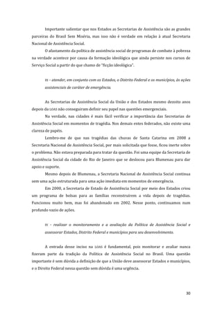 30 
Importante salientar que nos Estados as Secretarias de Assistência são as grandes parceiras do Brasil Sem Miséria, mas isso não é verdade em relação à atual Secretaria Nacional de Assistência Social. 
O afastamento da política de assistência social de programas de combate à pobreza na verdade acontece por causa da formação ideológica que ainda persiste nos cursos de Serviço Social a partir do que chamo de “ficção ideológica”. 
III - atender, em conjunto com os Estados, o Distrito Federal e os municípios, às ações assistenciais de caráter de emergência. 
As Secretarias de Assistência Social da União e dos Estados mesmo dezoito anos depois da LOAS não conseguiram definir seu papel nas questões emergenciais. 
Na verdade, nas cidades é mais fácil verificar a importância das Secretarias de Assistência Social em momentos de tragédia. Nos demais entes federados, não existe uma clareza de papéis. 
Lembro-me de que nas tragédias das chuvas de Santa Catarina em 2008 a Secretaria Nacional de Assistência Social, por mais solicitada que fosse, ficou inerte sobre o problema. Não estava preparada para tratar da questão. Foi uma equipe da Secretaria de Assistência Social da cidade do Rio de Janeiro que se deslocou para Blumenau para dar apoio e suporte. 
Mesmo depois de Blumenau, a Secretaria Nacional de Assistência Social continua sem uma ação estruturada para uma ação imediata em momentos de emergência. 
Em 2000, a Secretaria de Estado de Assistência Social por meio dos Estados criou um programa de bolsas para as famílias reconstruírem a vida depois de tragédias. Funcionou muito bem, mas foi abandonado em 2002. Nesse ponto, continuamos num profundo vazio de ações. 
IV - realizar o monitoramento e a avaliação da Política de Assistência Social e assessorar Estados, Distrito Federal e municípios para seu desenvolvimento. 
A entrada desse inciso na LOAS é fundamental, pois monitorar e avaliar nunca fizeram parte da tradição da Política de Assistência Social no Brasil. Uma questão importante é sem dúvida a definição de que a União deve assessorar Estados e municípios, e o Direito Federal nessa questão sem dúvida é uma urgência.  