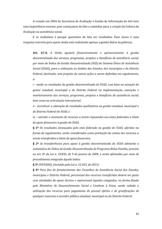 31 
A criação em 2004 da Secretaria de Avaliação e Gestão da Informação do MDS teve uma importância enorme, pois começamos de fato a caminhar para a criação da Cultura da Avaliação na assistência social. 
E se avaliamos é porque queremos de fato ter resultados. Esse inciso é uma resposta concreta para quem ainda está realizando apenas a gestão diária da pobreza. 
Art. 12-A. A União apoiará financeiramente o aprimoramento à gestão descentralizada dos serviços, programas, projetos e benefícios de assistência social, por meio do Índice de Gestão Descentralizada (IGD) do Sistema Único de Assistência Social (SUAS), para a utilização no âmbito dos Estados, dos municípios e do Distrito Federal, destinado, sem prejuízo de outras ações a serem definidas em regulamento, a: 
I - medir os resultados da gestão descentralizada do SUAS, com base na atuação do gestor estadual, municipal e do Distrito Federal na implementação, execução e monitoramento dos serviços, programas, projetos e benefícios de assistência social, bem como na articulação intersetorial; 
II - incentivar a obtenção de resultados qualitativos na gestão estadual, municipal e do Distrito Federal do SUAS; e 
III - calcular o montante de recursos a serem repassados aos entes federados a título de apoio financeiro à gestão do SUAS. 
§ 1º Os resultados alcançados pelo ente federado na gestão do SUAS, aferidos na forma de regulamento, serão considerados como prestação de contas dos recursos a serem transferidos a título de apoio financeiro. 
§ 2º As transferências para apoio à gestão descentralizada do SUAS adotarão a sistemática do Índice de Gestão Descentralizada do Programa Bolsa Família, previsto no art. 8º da Lei n. 10.836, de 9 de janeiro de 2004, e serão efetivadas por meio de procedimento integrado àquele índice. 
§ 3º (VETADO). (Incluído pela Lei n. 12.435, de 2011) 
§ 4º Para fins de fortalecimento dos Conselhos de Assistência Social dos Estados, municípios e Distrito Federal, percentual dos recursos transferidos deverá ser gasto com atividades de apoio técnico e operacional àqueles colegiados, na forma fixada pelo Ministério do Desenvolvimento Social e Combate à Fome, sendo vedada a utilização dos recursos para pagamento de pessoal efetivo e de gratificações de qualquer natureza a servidor público estadual, municipal ou do Distrito Federal. 
 