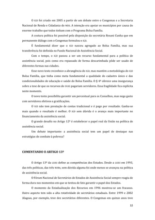 32 
O IGD foi criado em 2005 a partir de um debate entre o Congemas e a Secretaria Nacional de Renda e Cidadania do MDS. A intenção era apoiar os municípios por causa do enorme trabalho que todos tinham com o Programa Bolsa Família. 
A costura política foi possível pela disposição da secretária Rosani Cunha que em permanente diálogo com o Congemas formulou o IGD. 
É fundamental dizer que o IGD nasceu agregado ao Bolsa Família, mas sua transferência foi definida no Fundo Nacional de Assistência Social. 
Com o tempo, o IGD passou a ser um recurso fundamental para a política de assistência social, pois como era repassado de forma descarimbada pôde ser usado de diferentes formas nas cidades. 
Esse novo texto reconhece a abrangência do IGD, mas mantém a metodologia do IGD Bolsa Família, que tinha como meta fundamental a qualidade do cadastro único e das condicionalidades de educação e saúde do Bolsa Família. O § 4º oferece uma insegurança sobre a tese de que os recursos do SUAS pagariam servidores. Essa fragilidade fica explícita neste momento. 
O novo texto possibilita garantir um percentual para os Conselhos, mas nega gasto com servidores efetivos e gratificações. 
O IGD não tem prestação de contas tradicional e é pago por resultado. Ganha-se mais quando o resultado é melhor. O IGD sem dúvida é o avanço mais importante no financiamento da assistência social. 
O grande desafio no Artigo 12º é estabelecer o papel real da União na política de assistência social. 
Um debate importante: a assistência social tem um papel de destaque nas estratégias de combate à pobreza? 
COMENTANDO O ARTIGO 13º 
O Artigo 13º da LOAS define as competências dos Estados. Desde a LOAS em 1993, das três políticas, das três NOBs, sem dúvida alguma foi onde menos se avançou na política de assistência social. 
O Fórum Nacional de Secretários de Estados de Assistência Social sempre reagiu de forma dura nos momentos em que se tentou de fato garantir o papel dos Estados. 
O momento da Estadualização dos Recursos em 1996 mostrou-se um fracasso. Outro aspecto tem sido a alta rotatividade de secretários estaduais. Entre 1999 e 2002 Alagoas, por exemplo, teve dez secretários diferentes. O Congemas em quinze anos teve  