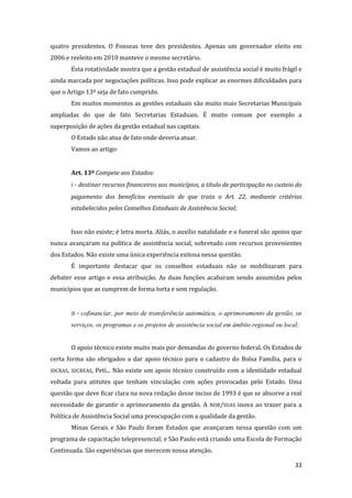 33 
quatro presidentes. O Fonseas teve dez presidentes. Apenas um governador eleito em 2006 e reeleito em 2010 manteve o mesmo secretário. 
Esta rotatividade mostra que a gestão estadual de assistência social é muito frágil e ainda marcada por negociações políticas. Isso pode explicar as enormes dificuldades para que o Artigo 13º seja de fato cumprido. 
Em muitos momentos as gestões estaduais são muito mais Secretarias Municipais ampliadas do que de fato Secretarias Estaduais. É muito comum por exemplo a superposição de ações da gestão estadual nas capitais. 
O Estado não atua de fato onde deveria atuar. 
Vamos ao artigo: 
Art. 13º Compete aos Estados: 
I - destinar recursos financeiros aos municípios, a título de participação no custeio do pagamento dos benefícios eventuais de que trata o Art. 22, mediante critérios estabelecidos pelos Conselhos Estaduais de Assistência Social; 
Isso não existe; é letra morta. Aliás, o auxílio natalidade e o funeral são apoios que nunca avançaram na política de assistência social, sobretudo com recursos provenientes dos Estados. Não existe uma única experiência exitosa nessa questão. 
É importante destacar que os conselhos estaduais não se mobilizaram para debater esse artigo e essa atribuição. As duas funções acabaram sendo assumidas pelos municípios que as cumprem de forma torta e sem regulação. 
II - cofinanciar, por meio de transferência automática, o aprimoramento da gestão, os serviços, os programas e os projetos de assistência social em âmbito regional ou local; 
O apoio técnico existe muito mais por demandas do governo federal. Os Estados de certa forma são obrigados a dar apoio técnico para o cadastro do Bolsa Família, para o IDCRAS, IDCREAS, Peti... Não existe um apoio técnico construído com a identidade estadual voltada para atitutes que tenham vinculação com ações provocadas pelo Estado. Uma questão que deve ficar clara na nova redação desse inciso de 1993 é que se absorve a real necessidade de garantir o aprimoramento da gestão. A NOB/SUAS inova ao trazer para a Política de Assistência Social uma preocupação com a qualidade da gestão. 
Minas Gerais e São Paulo foram Estados que avançaram nessa questão com um programa de capacitação telepresencial; e São Paulo está criando uma Escola de Formação Continuada. São experiências que merecem nossa atenção.  
