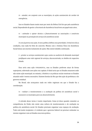 34 
III - atender, em conjunto com os municípios, às ações assistenciais de caráter de emergência; 
Isso os Estados fazem muito mais por meio da Defesa Civil do que pela assistência social. Dependendo do gestor a Secretaria de Assistência Social tem um papel mais ativo. 
IV - estimular e apoiar técnica e financeiramente as associações e consórcios municipais na prestação de serviços de assistência social; 
A LOAS já previa essa ação. A nova política definiu essa prioridade. A NOB/SUAS dá as condições, mas nada foi feito de concreto. Mesmo com o Sistema Único da Assistência Social temos um enorme isolamento de ações. Não existe trabalho continuado. 
V - prestar os serviços assistenciais cujos custos ou ausência de demanda municipal justifiquem uma rede regional de serviços, desconcentrada, no âmbito do respectivo Estado. 
Essa seria uma ação FUNDAMENTAL, mas os Estados preferem atuar de forma superposta, sobretudo com ações nas capitais. O ideal seria que os Estados atuassem onde não existe ação municipal; no entanto, a história e as práticas sociais mostram os Estados atuando onde é menos necessário. Existem favelas do Rio que têm ação da prefeitura e do governo estadual. 
No Brasil, não avançamos nada em redes regionais em que o Estado faz a coordenação. 
VI - realizar o monitoramento e a avaliação da política de assistência social e assessorar os municípios para seu desenvolvimento. 
A entrada desse inciso é muito importante. Como já disse quando comentei as competências da União não existe uma cultura de monitoramento e de avaliação na política de assistência social. Os Estados precisam organizar seus espaços de avaliação. Tudo está muito incipiente e é evidente que o governo federal vai precisar estimular ou mesmo organizar com os Estados essa nova prática. 
 