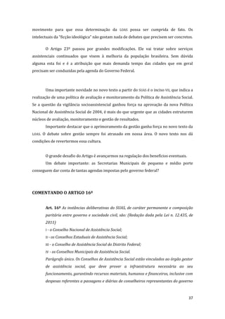 37 
movimento para que essa determinação da LOAS possa ser cumprida de fato. Os intelectuais da “ficção ideológica” não gostam nada de debates que precisem ser concretos. 
O Artigo 23º passou por grandes modificações. Ele vai tratar sobre serviços assistenciais continuados que visem à melhoria da população brasileira. Sem dúvida alguma esta foi e é a atribuição que mais demanda tempo das cidades que em geral precisam ser conduzidas pela agenda do Governo Federal. 
Uma importante novidade no novo texto a partir do SUAS é o inciso VII, que indica a realização de uma política de avaliação e monitoramento da Política de Assistência Social. Se a questão da vigilância socioassistencial ganhou força na aprovação da nova Política Nacional de Assistência Social de 2004, é mais do que urgente que as cidades estruturem núcleos de avaliação, monitoramento e gestão de resultados. 
Importante destacar que o aprimoramento da gestão ganha força no novo texto da LOAS. O debate sobre gestão sempre foi atrasado em nossa área. O novo texto nos dá condições de revertermos essa cultura. 
O grande desafio do Artigo é avançarmos na regulação dos benefícios eventuais. 
Um debate importante: as Secretarias Municipais de pequeno e médio porte conseguem dar conta de tantas agendas impostas pelo governo federal? 
COMENTANDO O ARTIGO 16º 
Art. 16º As instâncias deliberativas do SUAS, de caráter permanente e composição paritária entre governo e sociedade civil, são: (Redação dada pela Lei n. 12.435, de 2011) 
I - o Conselho Nacional de Assistência Social; 
II - os Conselhos Estaduais de Assistência Social; 
III - o Conselho de Assistência Social do Distrito Federal; 
IV - os Conselhos Municipais de Assistência Social. 
Parágrafo único. Os Conselhos de Assistência Social estão vinculados ao órgão gestor de assistência social, que deve prover a infraestrutura necessária ao seu funcionamento, garantindo recursos materiais, humanos e financeiros, inclusive com despesas referentes a passagens e diárias de conselheiros representantes do governo  