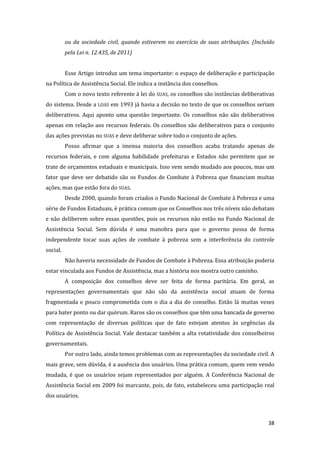 38 
ou da sociedade civil, quando estiverem no exercício de suas atribuições. (Incluído pela Lei n. 12.435, de 2011) 
Esse Artigo introduz um tema importante: o espaço de deliberação e participação na Política de Assistência Social. Ele indica a instância dos conselhos. 
Com o novo texto referente à lei do SUAS, os conselhos são instâncias deliberativas do sistema. Desde a LOAS em 1993 já havia a decisão no texto de que os conselhos seriam deliberativos. Aqui aponto uma questão importante. Os conselhos não são deliberativos apenas em relação aos recursos federais. Os conselhos são deliberativos para o conjunto das ações previstas no SUAS e deve deliberar sobre todo o conjunto de ações. 
Posso afirmar que a imensa maioria dos conselhos acaba tratando apenas de recursos federais, e com alguma habilidade prefeituras e Estados não permitem que se trate de orçamentos estaduais e municipais. Isso vem sendo mudado aos poucos, mas um fator que deve ser debatido são os Fundos de Combate à Pobreza que financiam muitas ações, mas que estão fora do SUAS. 
Desde 2000, quando foram criados o Fundo Nacional de Combate à Pobreza e uma série de Fundos Estaduais, é prática comum que os Conselhos nos três níveis não debatam e não deliberem sobre essas questões, pois os recursos não estão no Fundo Nacional de Assistência Social. Sem dúvida é uma manobra para que o governo possa de forma independente tocar suas ações de combate à pobreza sem a interferência do controle social. 
Não haveria necessidade de Fundos de Combate à Pobreza. Essa atribuição poderia estar vinculada aos Fundos de Assistência, mas a história nos mostra outro caminho. 
A composição dos conselhos deve ser feita de forma paritária. Em geral, as representações governamentais que não são da assistência social atuam de forma fragmentada e pouco comprometida com o dia a dia do conselho. Estão lá muitas vezes para bater ponto ou dar quórum. Raros são os conselhos que têm uma bancada de governo com representação de diversas políticas que de fato estejam atentos às urgências da Política de Assistência Social. Vale destacar também a alta rotatividade dos conselheiros governamentais. 
Por outro lado, ainda temos problemas com as representações da sociedade civil. A mais grave, sem dúvida, é a ausência dos usuários. Uma prática comum, quem vem vendo mudada, é que os usuários sejam representados por alguém. A Conferência Nacional de Assistência Social em 2009 foi marcante, pois, de fato, estabeleceu uma participação real dos usuários.  