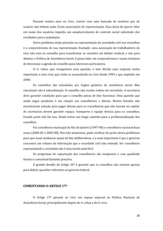 39 
Durante muitos anos no CNAS, convivi com uma bancada de usuários que de usuário não tinham nada. Eram associações de representação. Essa ânsia de querer falar em nome dos usuários impediu um amadurecimento do controle social sobretudo dos resultados para a população. 
Outro problema ainda presente na representação da sociedade civil nos conselhos é o corporativismo de sua representação. Exemplo: uma associação de trabalhadores do CRAS não está no conselho para transformar as reuniões em debate sindical, e sim para debater a Política de Assistência Social. E posso falar em corporativismo e numa tentativa de direcionar a agenda do conselho para interesses particulares. 
O PL Cebas, que reorganizou essa questão, é sem dúvida uma resposta muito importante a uma crise que vinha se acumulando no CNAS desde 1995 e que explodiu em 2008. 
Os conselhos são vinculados aos órgãos gestores da assistência social. Mas vinculação não é subordinação. O conselho não recebe ordens do secretário. A secretaria deve garantir condições para que o conselho possa de fato funcionar. Uma questão que ainda segue pendente é em relação aos conselheiros e diárias. Muitos Estados não encontraram solução para pagar diárias para os conselheiros que não moram na capital. As secretarias devem garantir espaço, transporte e equipe técnica para os conselhos. Grande parte não faz isso. Ainda temos um longo caminho para a profissionalização dos conselhos. 
Fui conselheiro municipal do Rio de Janeiro (1997-98) e conselheiro nacional duas vezes (2000-02 e 2005-08). Nos três momentos, pude verificar de perto sérios problemas para que essas instâncias sejam de fato deliberativas, e a mais importante é que o governo concentra um volume de informação que a sociedade civil não entende. Ser conselheiro representando a sociedade não é uma tarefa nada fácil. 
Os programas de capacitação dos conselheiros são incipientes e com qualidade técnica e conceitual bastante precária. 
O grande desafio do Artigo 16º é garantir que os conselhos não existam apenas para definir questões referentes ao governo federal. 
COMENTANDO O ARTIGO 17º 
O Artigo 17º garante ao CNAS um espaço especial na Política Nacional de Assistência Social, principalmente depois do PL Cebas e do PL SUAS.  