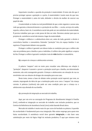 4 
Importante ressaltar a questão da proteção à maternidade. O texto não diz que é preciso proteger apenas a gestação e o parto. A maternidade é muito mais do que isso. Proteger a maternidade é, antes de tudo, defender o direito da mulher de exercer seu papel de mãe. 
A maternidade se traduz na real possibilidade de que a mãe organize e acesse uma rede que garanta o desenvolvimento e a proteção de seu filho — escola, serviços de saúde, esporte, cultura, lazer etc. A assistência social não pode ser um substituto da maternidade. É preciso trabalhar para que a mãe possa de fato ser mãe. Devemos atentar para que os projetos da assistência social não tomem o lugar da maternidade. 
Proteger a infância e a adolescência deve ser, antes de tudo, garantir o direito à convivência familiar e comunitária. Entender “proteção” fora do espaço familiar é um equívoco. É importante debater essa questão. 
Proteger a velhice é garantir aos idosos todas as condições para que a velhice não seja um problema para a família e para o indivíduo. A velhice não pode significar a espera do fim. Proteger a velhice é garantir condições reais de vida familiar e comunitária. 
b) o amparo às crianças e adolescentes carentes; 
A palavra “amparo” está no texto para ressaltar uma diferença em relação à “proteção”. Amparar é assumir e prover a proteção social que a família, em determinado momento, não está conseguindo garantir. Crianças e adolescentes em situação de rua ou envolvidos com uso abusivo de drogas são exemplos para esse caso. 
Neste texto, temos a base do debate sobre proteção social especial, que vem, no entanto, impregnado da ideia de que a instituição pode arcar com o “amparo” da criança carente. A pobreza (carência) não pode ser uma condição para que a criança ou o adolescente seja afastado de sua família. 
c) a promoção da integração ao mercado de trabalho; 
Aqui, por um erro na concepção do Programa de Atendimento Integral à Família (PAIF), confunde-se integração ao mercado de trabalho com inclusão produtiva, que os Centros de Referência de Assistência Social (CRAS) estão fazendo Brasil afora. 
Mercado de trabalho é muito mais do que curso de bordado ou pintura. A questão da escolaridade é fundamental para essa integração. Não existe emprego para quem tem baixa escolaridade. A assistência social deve garantir integração, e não fazer uma substituição por meio da lógica frágil da inclusão produtiva. É aqui que estamos mais  
