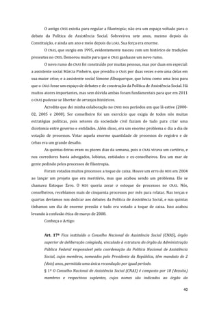 40 
O antigo CNSS existia para regular a filantropia; não era um espaço voltado para o debate da Política de Assistência Social. Sobreviveu sete anos, mesmo depois da Constituição, e ainda um ano e meio depois da LOAS. Sua força era enorme. 
O CNAS, que surgiu em 1995, evidentemente nasceu com um histórico de tradições presentes no CNSS. Demorou muito para que o CNAS ganhasse um novo rumo. 
O novo rumo do CNAS foi construído por muitas pessoas, mas por duas em especial: a assistente social Márcia Pinheiro, que presidiu o CNAS por duas vezes e em uma delas em sua maior crise; e a assistente social Simone Albuquerque, que lutou como uma leoa para que o CNAS fosse um espaço de debates e de construção da Política de Assistência Social. Há muitos atores importantes, mas sem dúvida ambas foram fundamentais para que em 2011 o CNAS pudesse se libertar de arranjos históricos. 
Acredito que dei minha colaboração no CNAS nos períodos em que lá estive (2000- 02, 2005 e 2008). Ser conselheiro foi um exercício que exigia de todos nós muitas estratégias políticas, pois setores da sociedade civil faziam de tudo para criar uma dicotomia entre governo e entidades. Além disso, era um enorme problema o dia a dia de votação de processos. Votar aquela enorme quantidade de processos de registro e de Cebas era um grande desafio. 
As quintas-feiras eram os piores dias da semana, pois o CNAS virava um cartório, e nos corredores havia advogados, lobistas, entidades e ex-conselheiros. Era um mar de gente pedindo pelos processos de filantropia. 
Foram votados muitos processos a toque de caixa. Houve um erro do MDS em 2004 ao lançar um projeto que era meritório, mas que acabou sendo um problema. Ele se chamava Estoque Zero. O MDS queria zerar o estoque de processos no CNAS. Nós, conselheiros, recebíamos mais de cinquenta processos por mês para relatar. Nas terças e quartas devíamos nos dedicar aos debates da Política de Assistência Social, e nas quintas tínhamos um dia de enorme pressão e tudo era votado a toque de caixa. Isso acabou levando à confusão ética de março de 2008. 
Conheça o Artigo: 
Art. 17º Fica instituído o Conselho Nacional de Assistência Social (CNAS), órgão superior de deliberação colegiada, vinculado à estrutura do órgão da Administração Pública Federal responsável pela coordenação da Política Nacional de Assistência Social, cujos membros, nomeados pelo Presidente da República, têm mandato de 2 (dois) anos, permitida uma única recondução por igual período. 
§ 1º O Conselho Nacional de Assistência Social (CNAS) é composto por 18 (dezoito) membros e respectivos suplentes, cujos nomes são indicados ao órgão da  