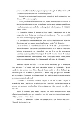 41 
Administração Pública Federal responsável pela coordenação da Política Nacional de Assistência Social, de acordo com os critérios seguintes: 
I - 9 (nove) representantes governamentais, incluindo 1 (um) representante dos Estados e 1 (um) dos municípios; 
II - 9 (nove) representantes da sociedade civil, dentre representantes dos usuários ou de organizações de usuários, das entidades e organizações de assistência social e dos trabalhadores do setor, escolhidos em foro próprio sob fiscalização do Ministério Público Federal. 
§ 2º O Conselho Nacional de Assistência Social (CNAS) é presidido por um de seus integrantes, eleito dentre seus membros, para mandato de 1 (um) ano, permitida uma única recondução por igual período. 
§ 3º O Conselho Nacional de Assistência Social (CNAS) contará com uma Secretaria Executiva, a qual terá sua estrutura disciplinada em ato do Poder Executivo. 
§ 4º Os conselhos de que tratam os incisos II, III e IV do art. 16, com competência para acompanhar a execução da Política de Assistência Social, apreciar e aprovar a proposta orçamentária, em consonância com as diretrizes das conferências nacionais, estaduais, distrital e municipais, de acordo com seu âmbito de atuação, deverão ser instituídos, respectivamente, pelos Estados, pelo Distrito Federal e pelos municípios, mediante lei específica. (Redação dada pela Lei n. 12.435, de 2011) 
Desde sua criação, em 1995, o CNAS teve vários presidentes que se alternavam entre governo e sociedade civil. Essa pactuação sempre foi respeitada. Tivemos presidentes do governo como Gilson Dayrel, Marco Aurélio e Márcia Pinheiro, que exerceram por dois mandatos a presidência, e Silvio Yung, que por dois mandatos representou a sociedade civil. Desde 1995 o CNAS teve mais presidentes representando o governo do que a sociedade civil. 
A questão da Secretaria Executiva sempre foi um nó no CNAS. Sempre foi interpretada pelos conselheiros da sociedade civil como uma intervenção branca do governo nos rumos do conselho. Essa foi sem dúvida uma crise presente em todos os mandatos. 
Depois de dezesseis anos o CNAS chegou a seu melhor momento como órgão colegiado de deliberação, mas sem dúvida foi e tem sido um processo de muitos percalços políticos, técnicos e mesmo éticos. 
O Artigo 17º posiciona o CNAS em um novo patamar, o que é muito bom para a Política de Assistência Social. 
 