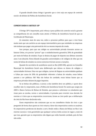 42 
O grande desafio desse Artigo é garantir que o CNAS seja um espaço de controle social e de debate da Política de Assistência Social. 
COMENTANDO O ARTIGO 18º 
O Artigo 18º é importante, pois reforça o peso político do controle social e garante as competências de um conselho mais atento à Política de Assistência Social do que ao Certificado de Filantropia. 
Já comentei, mais de uma vez, sobre o processo político para que o CNAS fosse muito mais que um cartório ou um espaço intermediário para que entidades ou empresas não tenham que pagar cota patronal do INSS ou mesmo imposto de renda. 
Isso porque, para que um colégio ou universidade privada tivessem acesso ao famoso Cebas, era preciso “provar” que o estabelecimento garantiria 20% de gratuidade por meio de bolsas de estudos. O que se deixou de pagar de imposto nos últimos sessenta anos é um absurdo. Estou falando de grandes universidades e de colégios de elite que em nome de bolsas de estudos ou cursos noturnos tiveram acesso a isenções. 
Quando fui secretário de assistência social no Rio (2003-08), aprovei no Conselho Municipal da Assistência Social uma deliberação que deixou os donos de colégios e universidades furiosos. Uma vez que colégios, cursos de línguas ou universidades ganham o Cebas por causa de 20% de gratuidade referente a bolsas de estudos, essas bolsas passam a ser públicas. Ok? Não são bolsas de caridade; essas bolsas fazem que as empresas privadas deixem de pagar impostos. 
Se as bolsas são públicas, o acesso a elas também deve ser público, e quem deve escolher não é o empresário, mas a Política de Assistência Social. Foi assim que surgiu em 2004 o Banco Carioca de Bolsas de Estudos, que passou a selecionar os estudantes que iriam para as escolas, cursos e universidades. A pressão para reverter essa decisão foi enorme e é claro que os empresários recorreram, foram ao CNAS pedir que a deliberação do CMAS do Rio fosse declarada nula. 
Esses empresários não contavam que eu era conselheiro titular do CNAS e que perguntei de forma dura quem no CNAS votaria a favor dos empresários contra os usuários. Os empresários perderam de dezoito a zero. Desde então o Banco de Bolsas no Rio é um enorme sucesso e vem garantindo que qualquer carioca tenha acesso às vagas e, mais do que isso, garante que os empresários não digam que estão fazendo caridade, pois de fato não estão.  