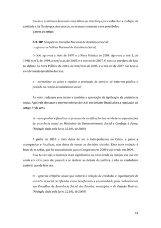 43 
Durante os últimos dezesseis anos faltou ao CNAS força para enfrentar a tradição da caridade e da filantropia. Aos poucos, os avanços começam a ser percebidos. 
Vamos ao artigo: 
Art. 18º Compete ao Conselho Nacional de Assistência Social: 
I - aprovar a Política Nacional de Assistência Social; 
O CNAS aprovou a PNAS de 1997 e a Nova Política de 2004. Aprovou a NOB 1, de 1998, NOB 2, de 1999, a NOB/SUAS, de 2005, e a NOB-RH de 2007. O CNAS se envolveu de fato no debate da Nova Política de 2004, na NOB/SUAS de 2005, e a NOB-RH de 2007 não teve o envolvimento irrestrito do CNAS. 
II - normatizar as ações e regular a prestação de serviços de natureza pública e privada no campo da assistência social; 
As NOBs traduzem esse inciso e também a aprovação da tipificação da assistência social. Aqui vale destacar o enorme esforço do CNAS em debater Brasil afora a regulação do Artigo 3º da LOAS. 
III - acompanhar e fiscalizar o processo de certificação das entidades e organizações de assistência social no Ministério do Desenvolvimento Social e Combate à Fome; (Redação dada pela Lei n. 12.101, de 2009) 
A partir de 2010 o CNAS deixa de ser o todo-poderoso no Cebas, e passa a acompanhar e fiscalizar, mas deixa de tomar as decisões sozinho. Essa nova redação é fruto do PL Cebas, que foi encaminhado para o Congresso em 2008 e aprovado em 2009. 
Essa talvez seja a mudança mais significativa no CNAS desde os tempos em que ele ainda era CNSS, pois ele passará a se dedicar ao debate da política, e não ao verdadeiro cartório que de fato era. 
IV - apreciar relatório anual que conterá a relação de entidades e organizações de assistência social certificadas como beneficentes e encaminhá-lo para conhecimento dos Conselhos de Assistência Social dos Estados, municípios e do Distrito Federal; (Redação dada pela Lei n. 12.101, de 2009) 
 
