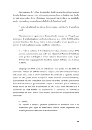 44 
Mais um avanço do PL Cebas. Apreciar não é decidir. Apreciar é monitorar. Apreciar é avaliar. Pode parecer que o CNAS foi esvaziado, mas essa é uma avaliação errada. Ao não ser mais o responsável direto pelo Cebas, o CNAS passa a ir na direção de sua identidade, que é a construção e o acompanhamento da Política de Assistência Social. 
V - zelar pela efetivação do sistema descentralizado e participativo de assistência social; 
Vale relembrar que o processo de descentralização começou em 1996, pelo que conhecemos de estadualização da assistência social, e que após a NOB 2 de 1999 ganhou um novo dinamismo. Mais do que efetivar a descentralização é preciso garantir que o conceito de participação na assistência social tenha continuidade. 
VI - a partir da realização da II Conferência Nacional de Assistência Social em 1997, convocar ordinariamente a cada quatro anos a Conferência Nacional de Assistência Social, que terá a atribuição de avaliar a situação da assistência social e propor diretrizes para o aperfeiçoamento do sistema; (Redação dada pela Lei n. 9.720, de 26.4.1991) 
A legislação em 1993 falava em conferências a cada quatro anos. Em 1995, foi convocada a primeira. Em 1997 foi convocada a segunda para então serem convocadas a cada quatro anos. Assim, a terceira conferência, de acordo com a legislação, ocorreu apenas em 2001, porém muitos municípios e Estados decidiram convocar conferências, que ocorreram em 1999, sem nenhum alinhamento com o CNAS. Em minha opinião foram muito mais encontros do que conferências. Sempre se reivindicou que as conferências fossem de dois em dois anos. As conferências de 2003 e 2007 foram extraordinárias. A conferência de 2011 também foi extraordinária. A convocação de conferências extraordinárias em minha opinião vai de encontro com a LOAS, mas elas continuam sendo convocadas. 
VII - (Vetado.) 
VIII - apreciar e aprovar a proposta orçamentária da Assistência Social a ser encaminhada pelo órgão da Administração Pública Federal responsável pela coordenação da Política Nacional de Assistência Social; 
 