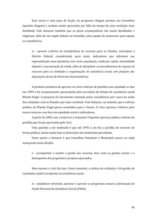 45 
Esse inciso é uma peça de ficção. As propostas chegam prontas aos Conselhos (quando chegam) e acabam sendo aprovadas por falta de tempo de uma avaliação mais detalhada. Vale destacar também que as peças orçamentárias são muito detalhadas e exigiriam, além de um amplo debate no Conselho, uma equipe de assessores para apoiar os conselheiros. 
IX - aprovar critérios de transferência de recursos para os Estados, municípios e Distrito Federal, considerando, para tanto, indicadores que informem sua regionalização mais equitativa, tais como: população, renda per capita, mortalidade infantil e concentração de renda, além de disciplinar os procedimentos de repasse de recursos para as entidades e organizações de assistência social, sem prejuízo das disposições da Lei de Diretrizes Orçamentárias; 
A primeira tentativa de aprovar no CNAS critérios de partilha com equidade se deu em 1999 e foi corajosamente apresentada pela secretária de Estado de assistência social Wanda Engel. A proposta foi duramente rejeitada pelos conselheiros por causa da união das entidades com os Estados que mais recebiam. Vale destacar, no entanto, que o esforço político de Wanda Engel gerou resultados para o futuro. O CNAS aprovou critérios para novos recursos com foco em equidade social e indicadores. 
A partir de 2005 com a NOB/SUAS a Comissão Tripartite aprovou sólidos critérios de partilha que foram aprovados pelo CNAS. 
Uma questão a ser lembrada é que até 1995 a LBA fez a partilha de recursos de forma política. Assim ainda hoje as distorções são totalmente percebidas. 
Outro ponto a destacar é que Conselhos Estaduais e Municipais pouco ou nada avançaram nesse desafio. 
X - acompanhar e avaliar a gestão dos recursos, bem como os ganhos sociais e o desempenho dos programas e projetos aprovados; 
Nem mesmo o CNAS faz isso. Como comentei, a cultura de avaliação e de gestão de resultados ainda é incipiente na assistência social. 
XI - estabelecer diretrizes, apreciar e aprovar os programas anuais e plurianuais do Fundo Nacional de Assistência Social (FNAS); 
 