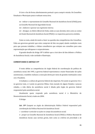 46 
O CNAS o faz de forma absolutamente pontual e para cumprir missão. Os Conselhos Estaduais e Municipais pouco realizam nessa área. 
XII - indicar o representante do Conselho Nacional de Assistência Social (CNAS) junto ao Conselho Nacional da Seguridade Social; 
XIII - elaborar e aprovar seu regimento interno; 
XIV - divulgar, no Diário Oficial da União, todas as suas decisões, bem como as contas do Fundo Nacional de Assistência Social (FNAS) e os respectivos pareceres emitidos. 
Como se nota, ainda há muito a fazer na questão das competências dos Conselhos. Falta aos governos garantir que estes cumpram de fato seu papel, dando condições reais para que possam trabalhar, e faltam conselheiros que estejam nos conselhos para uma representação que ultrapasse o corporativismo. 
O grande desafio do Artigo 18º é definir que o CNAS deve de fato debater a Política de Assistência Social, e não caridade e filantropia. 
COMENTANDO O ARTIGO 19º 
O texto define as competências do órgão federal de coordenação da política de assistência social. Até 1995, o governo federal representava o maior financiador de ações assistenciais, e também realizava a execução direta por meio de grandes instituições como LBA e Funabem. 
A tradição e a cultura do governo federal são imperiais. Foi assim no governo FHC e no governo Lula, e é assim no governo Dilma. Com exceção de alguns Estados e poucas cidades, a vida diária da assistência social é ditada pelo órgão do governo federal responsável pela assistência social. 
Atualmente quem responde pela assistência social é o Ministério de Desenvolvimento Social, criado em 2004. 
O Artigo: 
Art. 19º Compete ao órgão da Administração Pública Federal responsável pela coordenação da Política Nacional de Assistência Social: 
I - coordenar e articular as ações no campo da assistência social; 
II - propor ao Conselho Nacional de Assistência Social (CNAS) a Política Nacional de Assistência Social, suas normas gerais, bem como os critérios de prioridade e de  