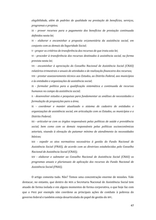 47 
elegibilidade, além de padrões de qualidade na prestação de benefícios, serviços, programas e projetos; 
III - prover recursos para o pagamento dos benefícios de prestação continuada definidos nesta lei; 
IV - elaborar e encaminhar a proposta orçamentária da assistência social, em conjunto com as demais da Seguridade Social; 
V - propor os critérios de transferência dos recursos de que trata esta lei; 
VI - proceder à transferência dos recursos destinados à assistência social, na forma prevista nesta lei; 
VII - encaminhar à apreciação do Conselho Nacional de Assistência Social (CNAS) relatórios trimestrais e anuais de atividades e de realização financeira dos recursos; 
VIII - prestar assessoramento técnico aos Estados, ao Distrito Federal, aos municípios e às entidades e organizações de assistência social; 
IX - formular política para a qualificação sistemática e continuada de recursos humanos no campo da assistência social; 
X - desenvolver estudos e pesquisas para fundamentar as análises de necessidades e formulação de proposições para a área; 
XI - coordenar e manter atualizado o sistema de cadastro de entidades e organizações de assistência social, em articulação com os Estados, os municípios e o Distrito Federal; 
XII - articular-se com os órgãos responsáveis pelas políticas de saúde e previdência social, bem como com os demais responsáveis pelas políticas socioeconômicas setoriais, visando à elevação do patamar mínimo de atendimento às necessidades básicas; 
XIII - expedir os atos normativos necessários à gestão do Fundo Nacional de Assistência Social (FNAS), de acordo com as diretrizes estabelecidas pelo Conselho Nacional de Assistência Social (CNAS); 
XIV - elaborar e submeter ao Conselho Nacional de Assistência Social (CNAS) os programas anuais e plurianuais de aplicação dos recursos do Fundo Nacional de Assistência Social (FNAS). 
O artigo comenta tudo. Não? Temos uma concentração enorme de missões. Vale destacar, no entanto, que dentro do MDS a Secretaria Nacional de Assistência Social tem atuado de forma isolada e em alguns momentos de forma corporativa, o que hoje faz com que a PNAS por exemplo não coordene as principais ações de combate à pobreza do governo federal e também esteja desarticulada do papel de gestão do BPC.  