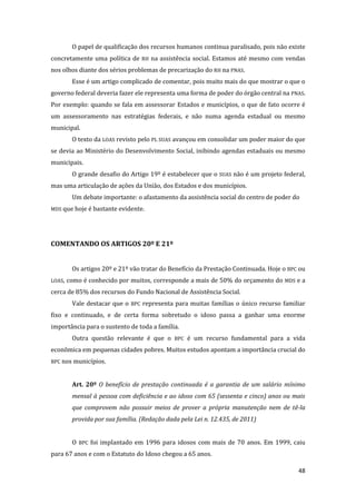 48 
O papel de qualificação dos recursos humanos continua paralisado, pois não existe concretamente uma política de RH na assistência social. Estamos até mesmo com vendas nos olhos diante dos sérios problemas de precarização do RH na PNAS. 
Esse é um artigo complicado de comentar, pois muito mais do que mostrar o que o governo federal deveria fazer ele representa uma forma de poder do órgão central na PNAS. Por exemplo: quando se fala em assessorar Estados e municípios, o que de fato ocorre é um assessoramento nas estratégias federais, e não numa agenda estadual ou mesmo municipal. 
O texto da LOAS revisto pelo PL SUAS avançou em consolidar um poder maior do que se devia ao Ministério do Desenvolvimento Social, inibindo agendas estaduais ou mesmo municipais. 
O grande desafio do Artigo 19º é estabelecer que o SUAS não é um projeto federal, mas uma articulação de ações da União, dos Estados e dos municípios. 
Um debate importante: o afastamento da assistência social do centro de poder do MDS que hoje é bastante evidente. 
COMENTANDO OS ARTIGOS 20º E 21º 
Os artigos 20º e 21º vão tratar do Benefício da Prestação Continuada. Hoje o BPC ou LOAS, como é conhecido por muitos, corresponde a mais de 50% do orçamento do MDS e a cerca de 85% dos recursos do Fundo Nacional de Assistência Social. 
Vale destacar que o BPC representa para muitas famílias o único recurso familiar fixo e continuado, e de certa forma sobretudo o idoso passa a ganhar uma enorme importância para o sustento de toda a família. 
Outra questão relevante é que o BPC é um recurso fundamental para a vida econômica em pequenas cidades pobres. Muitos estudos apontam a importância crucial do BPC nos municípios. 
Art. 20º O benefício de prestação continuada é a garantia de um salário mínimo mensal à pessoa com deficiência e ao idoso com 65 (sessenta e cinco) anos ou mais que comprovem não possuir meios de prover a própria manutenção nem de tê-la provida por sua família. (Redação dada pela Lei n. 12.435, de 2011) 
O BPC foi implantado em 1996 para idosos com mais de 70 anos. Em 1999, caiu para 67 anos e com o Estatuto do Idoso chegou a 65 anos.  