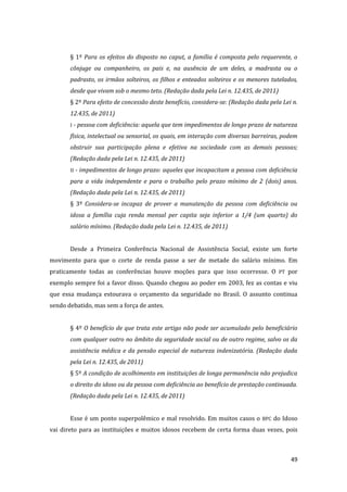 49 
§ 1º Para os efeitos do disposto no caput, a família é composta pelo requerente, o cônjuge ou companheiro, os pais e, na ausência de um deles, a madrasta ou o padrasto, os irmãos solteiros, os filhos e enteados solteiros e os menores tutelados, desde que vivam sob o mesmo teto. (Redação dada pela Lei n. 12.435, de 2011) 
§ 2º Para efeito de concessão deste benefício, considera-se: (Redação dada pela Lei n. 12.435, de 2011) 
I - pessoa com deficiência: aquela que tem impedimentos de longo prazo de natureza física, intelectual ou sensorial, os quais, em interação com diversas barreiras, podem obstruir sua participação plena e efetiva na sociedade com as demais pessoas; (Redação dada pela Lei n. 12.435, de 2011) 
II - impedimentos de longo prazo: aqueles que incapacitam a pessoa com deficiência para a vida independente e para o trabalho pelo prazo mínimo de 2 (dois) anos. (Redação dada pela Lei n. 12.435, de 2011) 
§ 3º Considera-se incapaz de prover a manutenção da pessoa com deficiência ou idosa a família cuja renda mensal per capita seja inferior a 1/4 (um quarto) do salário mínimo. (Redação dada pela Lei n. 12.435, de 2011) 
Desde a Primeira Conferência Nacional de Assistência Social, existe um forte movimento para que o corte de renda passe a ser de metade do salário mínimo. Em praticamente todas as conferências houve moções para que isso ocorresse. O PT por exemplo sempre foi a favor disso. Quando chegou ao poder em 2003, fez as contas e viu que essa mudança estourava o orçamento da seguridade no Brasil. O assunto continua sendo debatido, mas sem a força de antes. 
§ 4º O benefício de que trata este artigo não pode ser acumulado pelo beneficiário com qualquer outro no âmbito da seguridade social ou de outro regime, salvo os da assistência médica e da pensão especial de natureza indenizatória. (Redação dada pela Lei n. 12.435, de 2011) 
§ 5º A condição de acolhimento em instituições de longa permanência não prejudica o direito do idoso ou da pessoa com deficiência ao benefício de prestação continuada. (Redação dada pela Lei n. 12.435, de 2011) 
Esse é um ponto superpolêmico e mal resolvido. Em muitos casos o BPC do Idoso vai direto para as instituições e muitos idosos recebem de certa forma duas vezes, pois  