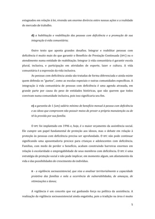5 
estagnados em relação à lei, vivendo um enorme divórcio entre nossas ações e a realidade do mercado de trabalho. 
d) a habilitação e reabilitação das pessoas com deficiência e a promoção de sua integração à vida comunitária; 
Outro texto que aponta grandes desafios. Integrar e reabilitar pessoas com deficiência é muito mais do que garantir o Benefício de Prestação Continuada (BPC) ou o atendimento numa entidade de reabilitação. Integrar à vida comunitária é garantir escola plural, inclusiva, e participação em atividades de esporte, lazer e cultura. A vida comunitária é a expressão da vida inclusiva. 
As pessoas com deficiência ainda são tratadas de forma diferenciada e ainda existe quem defenda os “guetos”, como as escolas especiais e outras comunidades específicas. A integração à vida comunitária de pessoas com deficiência é uma agenda atrasada, em grande parte por causa do peso de entidades históricas, que não querem que todos convivam numa comunidade inclusiva, pois isso significaria seu fim. 
e) a garantia de 1 (um) salário mínimo de benefício mensal à pessoa com deficiência e ao idoso que comprovem não possuir meios de prover a própria manutenção ou de tê-la provida por sua família. 
O BPC foi implantado em 1996 e, hoje, é o maior orçamento da assistência social. Ele cumpre um papel fundamental de proteção aos idosos, mas o debate em relação à proteção às pessoas com deficiência precisa ser aprofundado. O BPC não pode continuar significando uma aposentadoria precoce para crianças e adolescentes com deficiência. Famílias, com medo de perder o benefício, acabam construindo barreiras enormes em relação à escolaridade e empregabilidade de seus membros com deficiência. O BPC é uma estratégia de proteção social e não pode implicar, em momento algum, um afastamento da vida e das possibilidades de crescimento do indivíduo. 
II - a vigilância socioassistencial, que visa a analisar territorialmente a capacidade protetiva das famílias e nela a ocorrência de vulnerabilidades, de ameaças, de vitimizações e danos; 
A vigilância é um conceito que vai ganhando força na política da assistência. A realização da vigilância socioassistencial ainda engatinha, pois a tradição na área é muito  