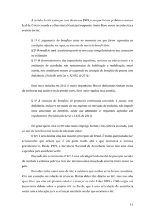 51 
A revisão do BPC começou com atraso em 1999, e sempre foi um problema enorme fazê-la. O INSS concede e a Secretaria Municipal suspende. Assim ficou sendo reconhecida a revisão do BPC. 
§ 1º O pagamento do benefício cessa no momento em que forem superadas as condições referidas no caput, ou em caso de morte do beneficiário. 
§ 2º O benefício será cancelado quando se constatar irregularidade na sua concessão ou utilização. 
§ 3º O desenvolvimento das capacidades cognitivas, motoras ou educacionais e a realização de atividades não remuneradas de habilitação e reabilitação, entre outras, não constituem motivo de suspensão ou cessação do benefício da pessoa com deficiência. (Incluído pela Lei n. 12.435, de 2011) 
Esse texto incluído em 2011 é muito importante. Muitos deficientes tinham medo de melhorar sua saúde e então perder o BPC. Esse texto regulou essa questão. 
§ 4º A cessação do benefício de prestação continuada concedido à pessoa com deficiência, inclusive em razão do seu ingresso no mercado de trabalho, não impede nova concessão do benefício, desde que atendidos os requisitos definidos em regulamento. (Incluído pela Lei n. 12.435, de 2011) 
Em geral quem está no BPC não busca emprego formal, com carteira assinada, pois ao sair do benefício tem medo de não mais voltar. 
O BPC é sem dúvida uma das maiores proteções do Brasil. É muito questionado por economistas que acham que é um gasto muito alto e que desmonta o sistema previdenciário. Desde 1999, a Secretaria Nacional de Assistência Social tem uma área específica para coordenar o BPC. 
Discordo dos economistas. O BPC é uma estratégia fundamental de proteção social e de combate à extrema pobreza. Sem ele, teríamos uma situação de miséria muito maior no país. 
Durantes todos esses anos de BPC, é evidente que muitos erros foram cometidos. Cito um exemplo em relação às crianças. Muitas delas têm direito ao BPC, mas isso não quer dizer que elas não possam estudar e avançar na vida. Entre 2005 e 2006 surgiu um importante debate sobre o projeto BPC na Escola, que é uma articulação da assistência social com a educação para as crianças em idade escolar que recebem o BPC.  