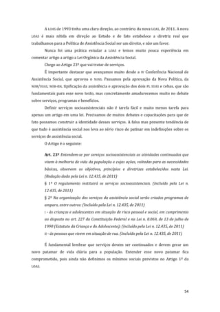 54 
A LOAS de 1993 tinha uma clara direção, ao contrário da nova LOAS, de 2011. A nova LOAS é mais nítida em direção ao Estado e de fato estabelece a diretriz real que trabalhamos para a Política de Assistência Social ser um direito, e não um favor. 
Nunca foi uma prática estudar a LOAS e temos muito pouca experiência em comentar artigo a artigo a Lei Orgânica da Assistência Social. 
Chego ao Artigo 23º que vai tratar de serviços. 
É importante destacar que avançamos muito desde a IV Conferência Nacional de Assistência Social, que aprovou o SUAS. Passamos pela aprovação da Nova Política, da NOB/SUAS, NOB-RH, tipificação da assistência e aprovação dos dois PL SUAS e Cebas, que são fundamentais para esse novo texto, mas concretamente amadurecemos muito no debate sobre serviços, programas e benefícios. 
Definir serviços socioassistenciais não é tarefa fácil e muito menos tarefa para apenas um artigo em uma lei. Precisamos de muitos debates e capacitações para que de fato possamos construir a identidade desses serviços. A falsa mas presente tendência de que tudo é assistência social nos leva ao sério risco de patinar em indefinições sobre os serviços de assistência social. 
O Artigo é o seguinte: 
Art. 23º Entendem-se por serviços socioassistenciais as atividades continuadas que visem à melhoria de vida da população e cujas ações, voltadas para as necessidades básicas, observem os objetivos, princípios e diretrizes estabelecidos nesta Lei. (Redação dada pela Lei n. 12.435, de 2011) 
§ 1º O regulamento instituirá os serviços socioassistenciais. (Incluído pela Lei n. 12.435, de 2011) 
§ 2º Na organização dos serviços da assistência social serão criados programas de amparo, entre outros: (Incluído pela Lei n. 12.435, de 2011) 
I - às crianças e adolescentes em situação de risco pessoal e social, em cumprimento ao disposto no art. 227 da Constituição Federal e na Lei n. 8.069, de 13 de julho de 1990 (Estatuto da Criança e do Adolescente); (Incluído pela Lei n. 12.435, de 2011) 
II - às pessoas que vivem em situação de rua. (Incluído pela Lei n. 12.435, de 2011) 
É fundamental lembrar que serviços devem ser continuados e devem gerar um novo patamar de vida diária para a população. Entender esse novo patamar fica comprometido, pois ainda não definimos os mínimos sociais previstos no Artigo 1º da LOAS.  