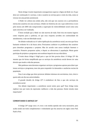 55 
Neste Artigo é muito importante conseguirmos superar a lógica da Rede SAC. O que deve ser continuado é o serviço, e não o usuário no serviço para o resto da vida, como se vivesse em uma prisão assistencial. 
A Rede SAC achava (ou ainda acha, não sei) que seu sucesso era a permanência eterna dos usuários em seus serviços. A Rede SAC histórica da LBA e que sobreviveu à LOAS pelo menos até 2005 não compreendia a superação da vulnerabilidade social como uma ação concreta a ser realizada. 
É bem verdade que a Rede SAC não morreu de todo. Está viva em muitos lugares como resposta para a pobreza, só que essa resposta acredita em continuidade do atendimento, e não em liberdade social. 
No debate realizado na CIT sobre tipificação da assistência social, um eixo que ficou bastante evidente foi o da busca ativa. Precisamos conhecer os problemas dos usuários para desenhar programas e projetos. Mas de acordo com nossa tradição fazemos o contrário. Primeiro propomos ações, e depois as oferecemos à população. Muita gente participa de projetos e programas sem nenhum impacto em sua vida diária. 
O texto desse Artigo é frágil para o que de fato precisa dizer. O Artigo 23º diz mesmo que de forma simplificada que os serviços da assistência social devem ter uma diretriz que mude a vida das pessoas. 
Não podemos nem devemos organizar serviços e programas apenas para dizer que temos serviços e programas, mas sim para responder às demandas e ausências sociais da população. 
Esse é um artigo que deve provocar debates intensos em secretarias, CRAS, CREAS e quem sabe um dia nas universidades. 
O grande desafio do Artigo 23º é estabelecer de fato o que são serviços da assistência social. 
Um debate importante: a assistência social existe para quê? Esse Artigo tenta explicar isso por meio da expressão: melhorar a vida das pessoas. Existe missão mais importante? 
COMENTANDO O ARTIGO 24º 
O Artigo 24º surge com o PL SUAS e em minha opinião não seria necessário, pois acaba sendo um texto complementar e redundante que faz amarras em siglas como Paif, Paefi e Peti.  